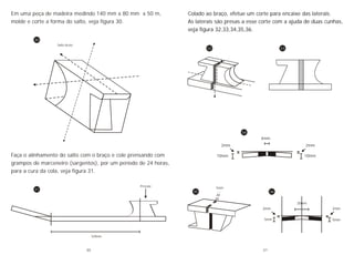 Salto bruto
329mm
Pressão
Faça o alinhamento do salto com o braço e cole prensando com
grampos de marceneiro (sargentos), por um período de 24 horas,
para a cura da cola, veja figura 31.
Em uma peça de madeira medindo 140 mm x 80 mm x 50 m,
molde e corte a forma do salto, veja figura 30.
30
31
Colado ao braço, efetue um corte para encaixe das laterais.
As laterais são presas a esse corte com a ajuda de duas cunhas,
veja figura 32,33,34,35,36.
5mm 5mm
2mm2mm
20mm
4mm
10mm
2mm
10mm
2mm
5mm
32 33
34
35 36
30 31
 