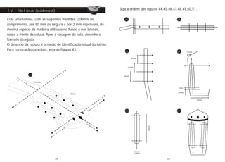 IV - Voluta (cabeça)
Cole uma lamina, com as seguintes medidas; 200mm de
comprimento, por 80 mm de largura e por 2 mm espessura, da
mesma espécie da madeira utilizada no fundo e nas laterais,
sobre a frente da voluta. Após a secagem da cola, desenhe o
formato desejado.
O desenho da voluta é o médio de identificação visual do luthier.
Para construção da voluta, veja as figuras 43.
Pestana
Voluta
43
Siga a ordem das figuras 44,45,46,47,48,49,50,51.
35mm
35mm
36mm
46
45
15mm
25mm
7mm
53mm
47
14mm
76mm
48 49
34 35
 