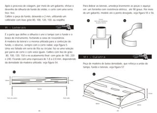 Após o processo de colagem, por meio de um gabarito, efetue o
desenho da silhueta do fundo do violão, e corte com uma serra
tico- tico.
Calibre a peça do fundo, deixando a 2 mm, utilizando um
calibrador com lixas grão 80, 100, 120, 150, ou raspilho.
É a parte que define a silhueta e une o tampo com o fundo e o
braço do instrumento, fechando a caixa de ressonância.
A madeira da lateral é a mesma utilizada para a confecção do
fundo, e observe, sempre com o corte radial, veja figura 5.
Uma vez fatiado em serra de fita ou circular, faz-se uma seleção
por pares de corte e com veios iguais. Calibre com lixa de grão
80, 100, 120, 150 e no acabamento final com grão de 180, 220
e 240. Ficando com uma espessura de 1,8 a 2,0 mm, dependendo
da densidade da madeira utilizada, veja figura 54.
VI - Laterais
54
91mm96mm
760mm
Parte da culatra Parte salto
Para dobrar as laterais, umedeça levemente as peças e aqueça
em um forninho com resistência elétrica, até 98 graus. Por meio
de um gabarito, modele ate o ponto desejado, veja figura 55 e 56.
Forno
ferro com resistência
na parte interna
55 56
Peça de madeira de baixa densidade, que reforça a união do
tampo, fundo e laterais, veja figura 57.
VII - Culatra
57
91mm
60mm
98mm
38 39
 