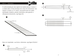 É confeccionada por uma espécie de madeira densa e escura, e
é colada sobre a frente do braço até a boca do instrumento. Sua
função é receber os 19 trastes, necessários para um violão,
distribuídos mediante cálculos matemático, para garantir a
afinação do instrumento, veja figura 58.
VIII - Escala
Pestana
12º traste
58
Deve ser respeitadas sua forma e dimensão, veja figura 59,60,61.
59
325mm
8mm
Pestana
de 4mm
12º traste
7mm de
espessura
12º traste
Linha
paralela
53mm
12º traste
Angulo
da boca 42,5mm raio
62mm
60
61
40 41
 