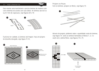 Para montar uma marchetaria e preciso laminas de madeira com
cores distintas de acordo com suas idéias. As laminas são de 0,5
ou 0,7 mm de espessura, veja figuras 69 e 70.
X - marchetaria
69
Marfim Preciosa
É preciso ter cuidado, as laminas são frágeis. Faça um projeto
de desenho desejado, veja figura 71,72.
Papel milimetrado
Núcleo da roseta
(marchetaria)
Borda
da roseta
71
72
70
Prepare as Peças
Com as laminas, prepare os filetes, veja figura 73.
Através do projeto, podemos saber a quantidade exata de laminas,
veja figura 74. Junte as laminas formando as fileiras 1, 2, 3 e
assim até a ultima fileira, veja figuras 74 e 75.
Tiras da lamina
de madeira
74
73
75
46 47
 