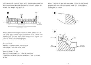 Para colá-las não é preciso impor muita pressão, para evitar que
desfaça o desenho desejado. Os tacos de pressão, podem ser
fixados com pregos, veja figura 76.
Após o processo de colagem, espere 24 horas, para a cura da
cola. Logo após, quando as peças estiverem secas, calibrar com
0,7 mm, para que cada tira se torne um quadrado. Depois, é só
juntar os filetes com base no projeto.
Tampa
Prego
Tacos
para pressão
Base para suporte
Largura do projeto 11,25mm
76
Bloco Final
A Roseta é colada com um raio de curva.
Para chegar a esse raio inicial some:
Raio da boca = 43 mm
Raio da borda da boca = 2mm de espessura;
Espessura da borda da marchetaria = 5 mm = 51 mm
de raio
Esse é o ângulo em que deve ser colado o bloco de marchetaria,
prepare uma base com esse ângulo, onde será colado o bloco,
veja figuras 77, 78,79.
Pressão
Base
pregada
Peças
soltas
Pressão com
corda em volta
77
78
48 49
 
