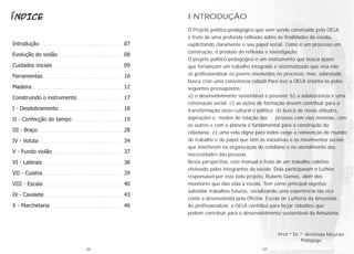 O Projeto político-pedagógico que vem sendo construído pela OELA
é fruto de uma profunda reflexão sobre as finalidades da escola,
explicitando claramente o seu papel social. Como é um processo em
construção, é produto de reflexão e investigação.
O projeto político-pedagógico é um instrumento que busca ações
que fortaleçam um trabalho integrado e sistematizado que visa não
só profissionalizar os jovens envolvidos no processo, mas, sobretudo,
busca criar uma consciência cidadã.Para isso a OELA orienta-se pelos
seguintes pressupostos:
a) o desenvolvimento sustentável é possível; b) a adolescência é uma
construção social; c) as ações de formação devem contribuir para a
transformação sócio-cultural e política; d) busca de novas atitudes,
aspirações e modos de relação das pessoas com elas mesmas, com
os outros e com o planeta é fundamental para a construção da
cidadania; e) uma vida digna para todos exige a reinvenção do mundo
do trabalho e do papel que têm as iniciativas e os movimentos sociais
que interferem na organização do cotidiano e no atendimento das
necessidades das pessoas.
Nesta perspectiva, este manual é fruto de um trabalho coletivo
efetivado pelos integrantes da escola. Dela participaram o Luthier
responsável por este belo projeto, Rubens Gomes, além dos
monitores que dão vida à escola. Tem como principal objetivo
subsidiar trabalhos futuros, socializando uma experiência tão rica
como a desenvolvida pela Oficina Escola de Lutheria da Amazônia.
Ao profissionalizar, a OELA contribui para forjar cidadãos que
podem contribuir para o desenvolvimento sustentável da Amazônia.
INTRODUÇÃO
Prof.ª Dr.ª Arminda Mourão
Pedagoga
06 07
 