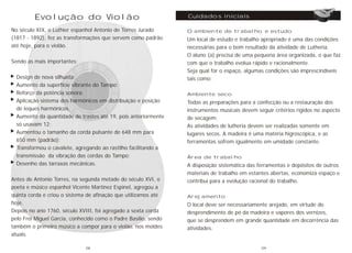 Evolução do Violão
No século XIX, o Luthier espanhol Antonio de Torres Jurado
(1817 - 1892), fez as transformações que servem como padrão
até hoje, para o violão.
Sendo as mais importantes:
Design de nova silhueta;
Aumento da superfície vibrante do Tampo;
Reforço da potência sonora;
Aplicação sistema dos harmônicos em distribuição e posição
de leques harmônicos.
Aumento da quantidade de trastes até 19, pois anteriormente
só usavam 12;
Aumentou o tamanho da corda pulsante de 648 mm para
650 mm (padrão);
Transformou o cavalete, agregando ao rastilho facilitando a
transmissão da vibração das cordas do Tampo;
Desenho das tarraxas mecânicas.
Antes de Antonio Torres, na segunda metade do século XVI, o
poeta e músico espanhol Vicente Martinez Espinel, agregou a
quinta corda e criou o sistema de afinação que utilizamos até
hoje.
Depois no ano 1760, século XVIII, foi agregado a sexta corda
pelo Frei Miguel Garcia, conhecido como o Padre Basílio, sendo
também o primeiro músico a compor para o violão, nos moldes
atuais.
O ambiente de trabalho e estudo
Um local de estudo e trabalho apropriado é uma das condições
necessárias para o bom resultado da atividade de Lutheria.
O aluno (a) precisa de uma pequena área organizada, o que faz
com que o trabalho evolua rápido e racionalmente.
Seja qual for o espaço, algumas condições são imprescindíveis
tais como:
Ambiente seco
Todas as preparações para a confecção ou a restauração dos
instrumentos musicais devem seguir critérios rígidos no aspecto
de secagem:
As atividades de lutheria devem ser realizadas somente em
lugares secos. A madeira é uma matéria higroscópica, e as
ferramentas sofrem igualmente em umidade constante.
Área de trabalho
A disposição sistemática das ferramentas e depósitos de outros
materiais de trabalho em estantes abertas, economiza espaço e
contribui para a evolução racional do trabalho.
Arejamento
O local deve ser necessariamente arejado, em virtude do
desprendimento de pó da madeira e vapores dos vernizes,
que se desprendem em grande quantidade em decorrência das
atividades.
Cuidados iniciais
08 09
 