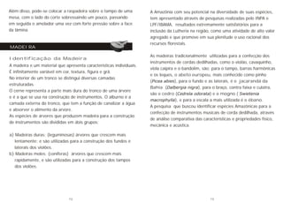 Além disso, pode-se colocar a raspadeira sobre o tampo de uma
mesa, com o lado do corte sobressaindo um pouco, passando
em seguida o amolador uma vez com forte pressão sobre a face
da lâmina.
Identificação da Madeira
A madeira e um material que apresenta características individuais.
É infinitamente variável em cor, textura, figura e grã.
No interior de um tronco se distingui diversas camadas
estruturadas.
O cerne representa a parte mais dura do tronco de uma árvore
e é a que se usa na construção de instrumentos. O alburno é a
camada externa do tronco, que tem a função de canalizar a água
e absorver o alimento da arvore.
As espécies de árvores que produzem madeira para a construção
de instrumentos são divididas em dois grupos:
a) Madeiras duras: (leguminosas) árvores que crescem mais
lentamente; e são utilizadas para a construção dos fundos e
laterais dos violões.
b) Madeiras moles: (coníferas) árvores que crescem mais
rapidamente, e são utilizadas para a construção dos tampos
dos violões.
MADEIRA
As madeiras tradicionalmente utilizadas para a confecção dos
instrumentos de cordas dedilhadas, como o violão, cavaquinho,
viola caipira e o bandolim, são; para o tampo, barras harmônicas
e os leques, o abeto europeu, mais conhecido como pinho
(Picea abies), para o fundo e as laterais, é o jacarandá da
Bahia (Dalbergia nigra), para o braço, contra faixa e culatra,
são o cedro (Cedrela odorata) e o mogno ( Swietenia
macrophylla), e para a escala a mais utilizada é o ébano.
A pesquisa que buscou identificar espécies Amazônicas para a
confecção de instrumentos musicais de corda dedilhada, através
de análise comparativa das características e propriedades físico,
mecânica e acústica.
A Amazônia com seu potencial na diversidade de suas espécies,
tem apresentado através de pesquisas realizadas pelo INPA e
LPF/IBAMA, resultados extremamente satisfatórios para a
inclusão da Lutheria na região, como uma atividade de alto valor
agregado e que promove em sua plenitude o uso racional dos
recursos florestais.
12 13
 