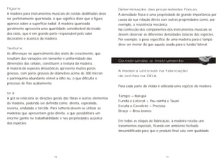 Figura:
A madeira para instrumentos musicais de cordas dedilhadas deve
ser perfeitamente quartelada, o que significa dizer que a figura
aparece sobre a superfície radial. A madeira quarteada
geralmente apresenta uma quantidade considerável do tecido
dos raios, que é em grande parte responsável pelo valor
decorativo e acústico da madeira.
Textura:
As diferenças no aparecimento dos anéis de crescimento, que
resultam das variações em tamanho e uniformidade das
dimensões das células, constituem a textura da madeira.
A maioria de espécies Amazônicas apresenta muitos poros
grossos, com poros grossos de diâmetros acima de 300 micron
e parênquima abundante visível a olho nu, o que dificulta o
processo de fino acabamento.
Grã:
A grã se relaciona às direções gerais das fibras e outros elementos
da madeira, podendo ser definida como: direita, espiralada,
reversa, ondulada e torcida. Para lutheria devem-se utilizar as
madeiras que apresentam grão direita, o que possibilitara um
enorme ganho na trabalhabilidade e nas propriedades acústica
das espécies.
Construindo o instrumento
Determinação das propriedades físicas
A densidade física é uma propriedade de grande importância por
causa da sua relação direta com outras propriedades como, por
exemplo, a resistência mecânica.
Na confecção dos componentes dos instrumentos musicais se
devem observar as diferentes densidades básicas das espécies.
Por exemplo, o peso específico de uma madeira para o tampo
deve ser menor do que aquela usada para o fundo/ lateral.
A madeira utilizada na fabricação
de violões na OELA.
Para cada parte do violão é utilizada uma espécie de madeira.
Tampo = Marupá
Fundo e Lateral = Pau-rainha e Tauari
Escala e Cavalete = Preciosa
Braço = Breu-branco
Em todas as etapas de fabricação, a madeira recebe uns
tratamentos especiais, ficando em ambiente fechado
desumidificado para que o produto final saia com qualidade.
16 17
 
