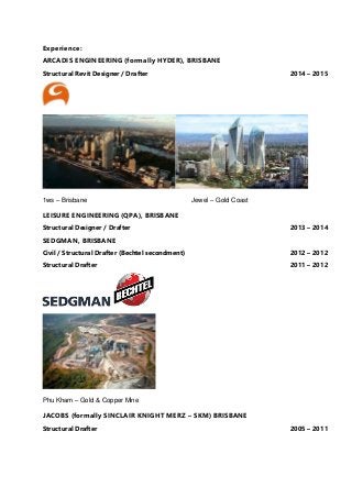 Experience:
ARCADIS ENGINEERING (formally HYDER), BRISBANE
Structural Revit Designer / Drafter 2014 – 2015
1ws – Brisbane Jewel – Gold Coast
LEISURE ENGINEERING (QPA), BRISBANE
Structural Designer / Drafter 2013 – 2014
SEDGMAN, BRISBANE
Civil / Structural Drafter (Bechtel secondment) 2012 – 2012
Structural Drafter 2011 – 2012
Phu Kham – Gold & Copper Mine
JACOBS (formally SINCLAIR KNIGHT MERZ – SKM) BRISBANE
Structural Drafter 2005 – 2011
 