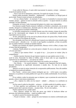 La edad del pavo 

       A una señal de Abacuca, el sastre abrió nuevamente la canasta y extrajo —entonces—
un pavito de apenas un mes.
       —Éste es uno de los tataranietos, princesita. Un regalo de mi parte. Es tuyo.
       Nunila estaba encantada. Abandonó —rápidamente— el amohadón y se dirigió junto al
pavito bebé. Pronto lo tomó en brazos sin dificultades.
       —Te vas a llamar Kabul —le murmuró. Y era como si el animalito la conociera desde
siempre, porque —apenas la nena lo estrechó contra su pecho— le apoyó mansito su cabeza
colorada y la miró fijamente.
       Enseguida, los reyes y todo el personal del palacio los rodeó, muy sorprendidos.
       Fue entonces cuando Nunila comenzó a hablarle y el bichito a contestarle, con un canto
extraño, desigual en modulaciones, disonante para los oídos de todos menos para los de la
princesita, que parecía escucharlo embelesada.
       La increíble comunicación se extendió durante unos diez minutos, tiempo de maravillas
que no fue interrumpido por ninguno de los presentes, tan asombrados estaban al ser
espectadores de esa escena.
       Al rato, entregada que le fue una de las plumas del pavo de quince kilos, Nunila misma
se hizo cosquillas en las plantas de los pies.
       Sus carcajadas eran fruto de lo absurda que le parecía esa indicación como remedio para
su tristeza pero —absurda o no— lo cierto es que lograba su propósito. ¿Cómo era posible
que sus padres hubieran confiado en tamaña tontería?
       Pasados esos instantes de jolgorio generalizado, Abacuca volvió a silbar y el paje a leer
el tramo final del pergamino:
       «Además, Nunila deberá ver a otros dos pavos volando. Sí, eso es, dos pavos voladores
y la cura será total.»
       —¡Ahora sí que estamos fritos! —se quejó el rey—. ¡Los pavos no vuelan! ¡Hoy lo
comprobamos!
       —Inútiles nuestras ilusiones de que trajeran siquiera uno que pudiera surcar el aire... —
acotó la reina, frunciendo los labios al hablar, como lo hacia cada vez que exageraba la
expresión de sus sentimientos—. ¡Los pavos no vuelan!
       La sabia se aproximó a los tronos reales hasta casi rozarlos con su aliento.
       —Sus Altezas... —les susurró entonces—. llegados a este fragmento final del enigma...
desearía informarles su significado únicamente a ustedes dos... Se trata de un asunto
privadísimo...
       Abacuca no tenía la menor intención de avergonzarlos públicamente. Para ella también
se trataba de un asunto privadísimo...
       Pero Nunila —curiosa como criatura inteligente que era— volvió junto a sus padres,
dispuesta a no perderse ni media palabra de lo que allí se estaba cuchicheando. En sus brazos,
Kabul.
       El rey ordenó a todos los presentes que se alejaran y que se pusieran de caras hacia las
paredes, como si estuvieran en penitencia.
       —¡Ah, y tápense los oídos con las manos! —añadió—. ¡Abacuca va a confiarme un
secreto!
       Así fue como la sabia les descubrió —primero— el doble sentido de la palabra «pavo»:
       —Si bien significa «ave gallinácea», del tipo de las que aquí vemos —les dijo—,
también quiere decir «persona incauta»... un poco tonta... No sé si me explico...
       Nunila contenía la risa, cuando opinó:
       —Pero, Abacuca, aunque los otros dos pavos que indicó la hechicera deban ser
personas, dos bobísimas personas... ¡ igual no podrán volar!
       La sabia le acarició levemente una mejilla:
       —No por sí mismas —claro— porque los seres humanos no estamos conformados para


                                              11
 