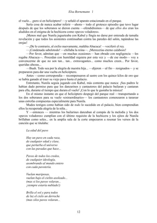 Elsa Bornemann 

el vuelo... ¡pero sí en helicóptero! —y señaló el aparato estacionado en el parque.
       Sería cosa de nunca acabar referir —ahora— todo el grotesco episodio que tuvo lugar
después de que los soberanos se dieron cuenta —ofendidísimos— de que ellos dos eran los
aludidos en el enigma de la hechicera como «pavos voladores».
       ¡Menos mal que Nunila jugueteaba con Kabul y fingía no darse por enterada de tamaña
revelación y que todos los asistentes continuaban contra las paredes del salón, tapándose las
orejas!
       —¡De lo contrario, al exilio nuevamente, maldita Abacuca! —vociferó el rey.
       —¡Condenada sabelotodo! —chillaba la reina—. ¡Merecerías eterno calabozo!
       —Por favor, admitan que —en muchas ocasiones— han obrado con negligencia —les
rogaba Abacuca—. Procedan con humildad siquiera por esta vez y —de ese modo— voy a
convencerme de que no son tan... tan... extravagantes... como muchos creen... Por favor,
queridas altezas...
       —Buah. Todo sea por la alegría de nuestra hija... —dijeron —al fin— resignados— y se
prepararon para dar una vuelta en helicóptero.
       Antes —como correspondía— recompensaron al sastre con los quince kilos de oro que
se había ganado al traer su viejo pavo hasta el palacio.
       Entretanto, Nunila seguía jugando con Kabul, más contenta que nunca: ¡Sus padres le
habían dado permiso para que los danzarines y cantautores del palacio bailaran y cantaran
para ella, durante el tiempo que durara el vuelo! ¡Con lo que le gustaba la música!
       En el mismo instante en que el helicóptero despegó del parque real —transportando a
los dos soberanos para su vuelo «extraordinario»— los cantautores comenzaron a tararear
unas estrofas compuestas especialmente para Nunila.
       Mudos testigos como habían sido de todo lo sucedido en el palacio, bien comprendían
ellos la recuperada alegría de la niña...
       Y —entonces — mientras los bailarines danzaban al compás de la melodía y los dos
«pavos voladores» cumplían con el último requisito de la hechicera y los ojitos de Nunila
brillaban como soles... en la amplia sala de la corte empezaron a resonar los versos de la
canción que se titulaba:

     La edad del pavo

     Hay un pavo en cada raza,
     de cualquier edad y clase,
     que perturba el universo
     con las pavadas que hace...

     Pavos de todos los credos,
     de cualquier ideología,
     asombrando al mundo entero
     con cada pavotería.

     Vuelan mariposas,
     vuelan bajo el cielito asoleado...
     (mas si los pavos volaran...
     ¡siempre estaría nublado!)

     Brilla el sol y para todos
     de luz el cielo un derroche
     (mas silos pavos volaran...


                                               12
 