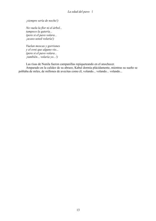 La edad del pavo 

     ¡siempre sería de noche!)

     No vuela la flor ni el árbol...
     tampoco la gatería...
     (pero si el pavo volara...
     ¡acaso usted volaría!)

     Vuelan moscas y gorriones
     y el ovni que alguno vio...
     (pero si el pavo volara...
     ¡también.., volaría yo...!)

     Las risas de Nunila fueron campanillas repiqueteando en el anochecer.
     Amparado en la calidez de su abrazo, Kabul dormía plácidamente, mientras su sueño se
poblaba de miles, de millones de avecitas como él, volando... volando... volando...




                                             13
 