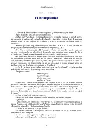 Elsa Bornemann 


                                    

                               El Besuqueador



       Le decían «El Besuqueador» o «El Besuquero». ¡Y bien merecido por cierto!
       Aquel muchacho tenía una costumbre rarísima.
       ¿Saben cuál? Pues besar a personajes famosos. Se lo pasaba viajando de un lado a otro,
en compañía de su fotógrafa particular. Iba llevado —tan sólo— por su deseo de estampar
sonoros besos en las mejillas de presidentes, actores, deportistas escritores, músicos,
bailarines...
       A cuanto personaje muy conocido lograba acercarse... ¡CHUIC!... le daba un beso. Su
fotógrafa particular apresaba aquel momento en su maquinita: ¡CLIC!
       ¡Qué feliz se sentía entonces «El Besuquero»! Tanto como cuando —ya de regreso en
su casa— contemplaba su colección de fotografías que tapizaban todas las paredes de la
vivienda. Ah... En cada una de ellas podía vérselo besando a algún famoso...
       (La mayoría de las veces el muchacho no salía muy favorecido que digamos; tales eran
las contorsiones que debía hacer para dar sus «besos a la fuerza»... tantos eran los codazos
que propinaba para abrirse paso entre el gentío y los guardaespaldas que suelen rodear a los
grandes personajes... En síntesis: salía mal en las fotos... por lo general aparecía como un
chiflado... pero ese detalle no empequeñecía su felicidad.)
       —¿Se da cuenta de la cantidad de gente importante que llevo besada? —le dijo un día a
su fotógrafa panicular—. ¡Soy tan importante como ellos!
       Y se puso a cantar:
                                    De mi boquita
                                    nadie se escapa.
                                    Besé a una reina,
                                    también al Papa...
       —¡Bah, bah!, ¡más le convendría hacerse gárgaras de talco, en vez de decir tamañas
pavadas! —exclamó –de repente– la fotógrafa, mientras revelaba la última instantánea que le
había tomado al Besuqueador, besuqueando al más publicitado futbolista de Mongonesia.
       El muchacho se quedó mudo al escucharla. Aquella joven lo habla acompañado desde el
comienzo de sus viajes a través del mundo... Jamás le había hecho ningún comentario... ¿Qué
le pasaría?
       —¡Qué le pasa? —le preguntó entonces.
       —Pasa que estoy harta, harrrta de trabajar para usted, un hombre tan pavo...
       —¿Pavo yo?
       —¡Pavísimo! ¡Con esa manía de besar porque sí... y jamás un besito para alguien que lo
quiera! Además... ¿a usted quién lo besa? ¡Nadie, nunca, le dio un simple besito de amor!
¡Renuncio a mi empleo! ¡No lo soporto más! Adiós.
       La joven se fue llorando. ¿Por qué lloraría?
       Durante varios meses, el Besuqueador no salió a besuquear, tal era su confusión debido
a las palabras de la fotógrafa.
       Encerrado en su casa, pensaba en ellas una y otra vez.
       ¡Ah...! pero también pensaba en ella una y otra vez...



                                             14
 