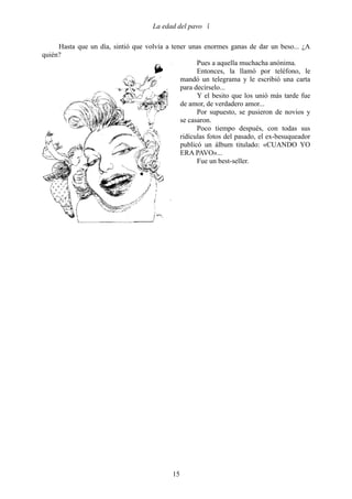 La edad del pavo 

     Hasta que un día, sintió que volvía a tener unas enormes ganas de dar un beso... ¿A
quién?
                                                    Pues a aquella muchacha anónima.
                                                    Entonces, la llamó por teléfono, le
                                              mandó un telegrama y le escribió una carta
                                              para decírselo...
                                                    Y el besito que los unió más tarde fue
                                              de amor, de verdadero amor...
                                                    Por supuesto, se pusieron de novios y
                                              se casaron.
                                                    Poco tiempo después, con todas sus
                                              ridículas fotos del pasado, el ex-besuqueador
                                              publicó un álbum titulado: «CUANDO YO
                                              ERA PAVO»...
                                                    Fue un best-seller.




                                            15
 