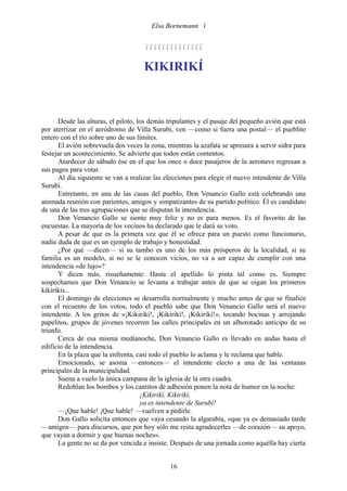 Elsa Bornemann 


                                     

                                     KIKIRIKÍ



      Desde las alturas, el piloto, los demás tripulantes y el pasaje del pequeño avión que está
por aterrizar en el aeródromo de Villa Surubí, ven —como si fuera una postal— el pueblito
entero con el río sobre uno de sus límites.
      El avión sobrevuela dos veces la zona, mientras la azafata se apresura a servir sidra para
festejar un acontecimiento. Se advierte que todos están contentos.
      Atardecer de sábado ése en el que los once o doce pasajeros de la aeronave regresan a
sus pagos para votar.
      Al día siguiente se van a realizar las elecciones para elegir el nuevo intendente de Villa
Surubí.
      Entretanto, en una de las casas del pueblo, Don Venancio Gallo está celebrando una
animada reunión con parientes, amigos y simpatizantes de su partido político. Él es candidato
de una de las tres agrupaciones que se disputan la intendencia.
      Don Venancio Gallo se siente muy feliz y no es para menos. Es el favorito de las
encuestas. La mayoría de los vecinos ha declarado que le dará su voto.
      A pesar de que es la primera vez que él se ofrece para un puesto como funcionario,
nadie duda de que es un ejemplo de trabajo y honestidad.
      ¿Por qué —dicen— si su tambo es uno de los más prósperos de la localidad, si su
familia es un modelo, si no se le conocen vicios, no va a ser capaz de cumplir con una
intendencia «de lujo»?
      Y dicen más, risueñamente: Hasta el apellido lo pinta tal como es. Siempre
sospechamos que Don Venancio se levanta a trabajar antes de que se oigan los primeros
kikirikís...
      El domingo de elecciones se desarrolla normalmente y mucho antes de que se finalice
con el recuento de los votos, todo el pueblo sabe que Don Venancio Gallo será el nuevo
intendente. A los gritos de «¡Kikirikí!, ¡Kikirikí!, ¡Kikirikí!», tocando bocinas y arrojando
papelitos, grupos de jóvenes recorren las calles principales en un alborotado anticipo de su
triunfo.
      Cerca de esa misma medianoche, Don Venancio Gallo es llevado en andas hasta el
edificio de la intendencia.
      En la plaza que la enfrenta, casi todo el pueblo lo aclama y le reclama que hable.
      Emocionado, se asoma —entonces— el intendente electo a una de las ventanas
principales de la municipalidad.
      Suena a vuelo la única campana de la iglesia de la otra cuadra.
      Redoblan los bombos y los cantitos de adhesión ponen la nota de humor en la noche:
                                     ¡Kikirikí, Kikirikí,
                                     ya es intendente de Surubí!
      —¡Que hable! ¡Que hable! —vuelven a pedirle.
      Don Gallo solicita entonces que vaya cesando la algarabía, «que ya es demasiado tarde
—amigos— para discursos, que por hoy sólo me resta agradecerles —de corazón— su apoyo,
que vayan a dormir y que buenas noches».
      La gente no se da por vencida e insiste. Después de una jornada como aquélla hay cierta


                                              16
 