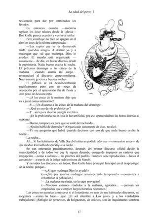 La edad del pavo 

resistencia para dar por terminados los
festejos.
       Es entonces cuando —mientras
repican los doce talanes desde la iglesia—
Don Gallo parece acceder y vuelve a hablar.
       Pero concluye no bien se apagan en el
aire los ecos de la última campanada:
       —Les repito que ya es demasiado
tarde, queridos amigos. A dormir ya y a
madrugar que «al que madruga, Dios lo
ayuda». El mundo está organizado —
sanamente— de día, en horas diurnas desde
la prehistoria. Nada bueno oculta la noche.
El próximo domingo a las cinco de la
mañana —cuando asuma mi cargo—
pronunciaré el discurso correspondiente.
Nuevamente gracias y buenas noches.
       El público se va desconcentrando
pacíficamente pero con un poco de
decepción por el apresurado fin de fiesta y
otro poco de desconcierto.
       —¿A las cinco de la mañana dijo que
va a jurar como intendente?
       —Sí... ¡Un discurso a las cinco de la mañana del domingo!
       —¿Qué es eso de «la prehistoria»?
       —Y... será para ahorrar energía eléctrica.
       —¡En la prehistoria no existía la luz artificial, por eso aprovechaban las horas diurnas al
máximo!
       —Bueno, tampoco es para que se ande derrochando...
       —¿Quién habló de derroche? «Organizado sanamente de día», recalcó.
       —Yo me pregunto qué habrá querido decirnos con eso de que nada bueno oculta la
noche...
       La noche...
       Ah... Si los habitantes de Villa Surubí hubieran podido adivinar —momentos antes— de
qué modo Don Gallo desprestigia la noche...
       Se van enterando paulatinamente, después del primer discurso oficial desde la
municipalidad y de todos los que le siguen después, enseguida impresos en carteles que
empapelan —como a salones— las paredes del pueblo. También son reproducidos —hasta el
cansancio— a través de la única radioemisora de Surubí.
       Y en todos los discursos, en todos, Don Gallo hace principal hincapié en el desprestigio
de la noche, porque...
                    —«¡Al que madruga Dios lo ayuda!»
                    (—«¡No por mucho madrugar amanece más temprano!» —comienza a
                    refunfuñar la población.)
                    —¡La mañana me rinde, yo le saco provecho!
                    (—Nosotros estamos rendidos a la mañana, agotados... —piensan los
                    empleados que cumplen largos horarios nocturnos.)
       Las cosas no pasarían a mayores si el Intendente, en uno de sus habituales discursos, no
asegurara —como lo hace— que: ¡El sol alumbra a Los justos y a los verdaderos
trabajadores! ¡Refugio de perezosos, de holgazanes, de ociosos, son las inquietantes sombras


                                               17
 