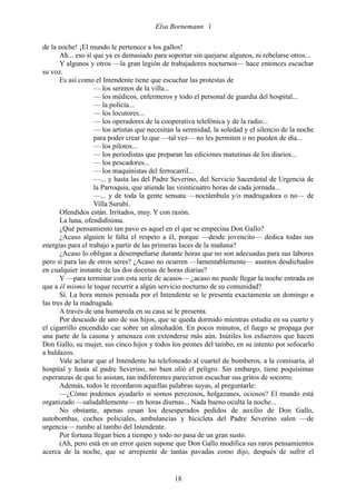Elsa Bornemann 

de la noche! ¡El mundo le pertenece a los gallos!
       Ah... eso sí que ya es demasiado para soportar sin quejarse algunos, ni rebelarse otros...
       Y algunos y otros —la gran legión de trabajadores nocturnos— hace entonces escuchar
su voz.
       Es así como el Intendente tiene que escuchar las protestas de
                    — los serenos de la villa...
                    — los médicos, enfermeros y todo el personal de guardia del hospital...
                    — la policía...
                    — los locutores...
                    — los operadores de la cooperativa telefónica y de la radio...
                    — los artistas que necesitan la serenidad, la soledad y el silencio de la noche
                    para poder crear lo que —tal vez— no les permiten o no pueden de día...
                    — los pilotos...
                    — los periodistas que preparan las ediciones matutinas de los diarios...
                    — los pescadores...
                    — los maquinistas del ferrocarril...
                    —... y hasta las del Padre Severino, del Servicio Sacerdotal de Urgencia de
                    la Parroquia, que atiende las veinticuatro horas de cada jornada...
                    —... y de toda la gente sensata —noctámbula y/o madrugadora o no— de
                    Villa Surubí.
       Ofendidos están. Irritados, muy. Y con razón.
       La luna, ofendidísima.
       ¿Qué pensamiento tan pavo es aquel en el que se empecina Don Gallo?
       ¿Acaso alguien le falta el respeto a él, porque —desde jovencito— dedica todas sus
energías para el trabajo a partir de las primeras luces de la mañana?
       ¿Acaso lo obligan a desempeñarse durante horas que no son adecuadas para sus labores
pero sí para las de otros seres? ¿Acaso no ocurren —lamentablemente— asuntos desdichados
en cualquier instante de las dos docenas de horas diarias?
       Y —para terminar con esta serie de acasos— ¿acaso no puede llegar la noche entrada en
que a él mismo le toque recurrir a algún servicio nocturno de su comunidad?
       Sí. La hora menos pensada por el Intendente se le presenta exactamente un domingo a
las tres de la madrugada.
       A través de una humareda en su casa se le presenta.
       Por descuido de uno de sus hijos, que se queda dormido mientras estudia en su cuarto y
el cigarrillo encendido cae sobre un almohadón. En pocos minutos, el fuego se propaga por
una parte de la casona y amenaza con extenderse más aún. Inútiles los esfuerzos que hacen
Don Gallo, su mujer, sus cinco hijos y todos los peones del tambo, en su intento por sofocarlo
a baldazos.
       Vale aclarar que el Intendente ha telefoneado al cuartel de bomberos, a la comisaría, al
hospital y hasta al padre Severino, no bien olió el peligro. Sin embargo, tiene poquísimas
esperanzas de que lo asistan, tan indiferentes parecieron escuchar sus gritos de socorro.
       Además, todos le recordaron aquellas palabras suyas, al preguntarle:
       —¿Cómo podemos ayudarlo si somos perezosos, holgazanes, ociosos? El mundo está
organizado —saludablemente— en horas diurnas... Nada bueno oculta la noche...
       No obstante, apenas cesan los desesperados pedidos de auxilio de Don Gallo,
autobombas, coches policiales, ambulancias y bicicleta del Padre Severino salen —de
urgencia— rumbo al tambo del Intendente.
       Por fortuna llegan bien a tiempo y todo no pasa de un gran susto.
       (Ah, pero está en un error quien supone que Don Gallo modifica sus raros pensamientos
acerca de la noche, que se arrepiente de tantas pavadas como dijo, después de sufrir el


                                                18
 