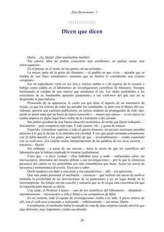 Elsa Bornemann 


                                     

                               Dicen que dicen



       Quelo... ¡Ay, Quelo! ¡Qué muchachito insólito!
       Sus catorce años no podían concentrar más esnobismo, no podían sumar más
extravagancias...
       En el pensar, en el vestir, en sus gustos, en sus actitudes...
       La mayor parte de la gente de Alamares —el pueblo en que vivía— opinaba que se
trataba de «un flaco estrafalario», mientras que su familia lo consideraba una criatura
«singular»...
       Era un espectáculo verlo en sus ires y venires rumbo a o de regreso de la escuela o
trabajo como cadete en el laboratorio de investigaciones científicas de Alamares. Siempre
bailoteando al compás de una música que solamente él oía. Los oídos enchufados a los
auriculares de su inseparable aparatito pasacasetes, a ese walk-man del que casi no se
desprendía ni para bañarse.
       Presumido de su apariencia, lo cierto era que tenía el aspecto de un muestrario de
tienda, ya que los colores de todas las prendas los combinaba, sí, pero con el blanco del ojo.
Además, parecía una cartelera publicitaria, un letrero andante de propagandas de todo tipo:
jamás se ponía nada que no fuera de marca conocida y —menos que menos— si esa marca no
estaba impresa en algún lugar bien visible de la vestimenta o del calzado.
       Sus padres gozaban de una buena situación económica, de modo que Quelo trabajaba —
únicamente— para comprarse más ropa. Y más casetes. Ah... y goma de mascar.
       Engreído, creyéndose superior a todo el género humano, en escasas ocasiones prestaba
atención a lo que le decían ni lo entendía con claridad. Y eso que quien intentaba comunicarse
con él debía hacerlo a los gritos, por aquello de que —invariablemente— estaba conectado
con su walk-man. ¡En cuántas malas interpretaciones de las palabras de los otros incurría —
entonces— Quelo!
       Sin embargo —a pesar de sus rarezas— tenía la suerte de que los científicos del
laboratorio que lo habían empleado lo trataran cordialmente.
       Claro que —a decir verdad— ellos hablaban poco y nada —enfrascados sobre sus
microscopios, abstraídos del entorno debido a sus investigaciones— por lo que la silenciosa
presencia del cadete no los perturbaba, por más estrambótica que fuese. Acaso les servía de
necesaria y momentánea diversión. Vaya uno a saber.
       Quelo tampoco era dado a conversar y esa característica —allí— era apreciada.
       Qué más podía pretender el muchacho —entonces— que realizar sus tareas de archivo
teniendo la posibilidad de no desvincularse de su pasacasetes y en un lugar donde no lo
interrumpieran. Su trabajo era tan sencillo y rutinario que no le exigía otra concentración que
la requerida para mascar su chicle.
       Una tarde, el Profesor Linares —uno de los científicos del laboratorio— abandonó—
repentinamente— microscopio y silla y llamó a sus compañeros de labor.
       En un instante, todo el equipo de investigaciones estaba a su lado. A pocos metros de
allí, con el walk-man conectado y realizando —robóticamente— sus tareas, Quelo.
       Casualmente, el muchacho había levantado la vista de unas carpetas cuando advirtió que
algo diferente, muy importante, estaba sucediendo.


                                              20
 