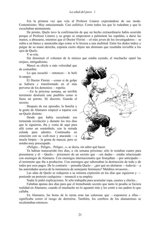 La edad del pavo 

       Era la primera vez que veía al Profesor Linares expresándose de ese modo.
Contentísimo. Muy entusiasmado. Casi eufórico. Como todos los que lo rodeaban y que lo
escuchaban atentamente.
       De pronto, Quelo tuvo la confirmación de que un hecho extraordinario había ocurrido
porque el Profesor Linares y su grupo se empezaron a palmotear las espaldas, a darse las
manos, a abrazarse, mientras que el Doctor Florini —el más joven de los investigadores— se
subía a un banco y anunciaba algo como si lo hiciera a una multitud. Entre los dedos índice y
pulgar de su mano derecha, exponía cierto objeto tan diminuto que resultaba invisible a los
ojos de Quelo.
       Y se reía.
       Sin disminuir el volumen de la música que estaba oyendo, el muchacho «paró las
orejas», intrigadísimo.
       Mascó su chicle a más velocidad que
de costumbre.
       Lo que escuchó —entonces— le heló
la sangre.
       El Doctor Florini —como si de golpe
se hubiera y transformado en el más
perverso de los demonios— repetía:
       —En la próxima semana, un terrible
terremoto destruirá este pueblito como si
fuera un poroto. Sé discreto. Guarda el
secreto.
       Después de ese episodio, la familia y
la gente de Alamares empezó a toparse con
un Quelo distinto.
       Desde que había escuchado esa
tremenda revelación y durante los tres días
que le siguieron, iba y venía de aquí para
allá como un sonámbulo, con la mirada
echada para adentro. Continuaba en
conexión con su walk-man y atacando —a
muela limpia— la goma de mascar, pero se
notaba muy preocupado.
       «Peligro... Peligro... Peligro...», se decía, sin saber qué hacer.
       Ya habían transcurrido tres días; a «la semana próxima» sólo le restaban cuatro para
presentarse y él —Quelo— prisionero de un secreto que —sin dudas— estaba relacionado
con enemigos de Alamares. Con enemigos internacionales que festejaban —por anticipado—
el terremoto que iba a producirse. Con enemigos que saboreaban la destrucción de todo y de
todos por esos pagos. De lo contrario —pensaba Quelo— ¿por qué no alertaron —todavía— a
las autoridades acerca de la inminencia de semejante fenómeno? Malditos invasores...
       Las uñas de Quelo se redujeron a su mínima expresión en los días que siguieron y —
poniendo un pretexto cualquiera— renunció a su empleo.
       Nadie le pidió explicaciones. Si sólo trabajaba para acumular ropa, casetes y chicles...
       Faltaban apenas dos días para que el tremebundo secreto que tanto le pesaba se hiciera
realidad en Alamares, cuando el muchacho no lo aguantó más y les contó a sus padres lo que
callaba.
       En Alamares, las horas de la siesta eran tan calurosas que —exponerse a ellas—
significaba correr el riesgo de derretirse. También, los cerebros de los alamarenses se
recalentaban entonces.


                                              21
 
