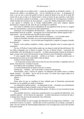 Elsa Bornemann 

       De otro modo, no se explica cómo —a pesar de considerarlo un muchacho «rarito»— la
mayoría dio crédito a sus palabras, que —con la celeridad de un rayo— se propagaron de
norte a sur, de este a oeste del pueblo no bien la mamá de Quelo (a las tres de la tarde del
mismo día en que su hijo se lo dijera) lanzó a correr el rumor de que cuarenta y ocho horas
más y un terremoto asolaría la localidad... y que el laboratorio de investigaciones científicas
estaba tomado por monstruos de otras galaxias... y que ellos hablan programado el desastre...
y que apenas si contaban con el tiempo imprescindible como para empacar algunas
pertenencias y largarse de allí, antes de que se produjera la catástrofe.
       Este rumor se difundió con la contundencia de una gigantesca bola de nieve y congeló
todos los razonamientos, a pesar de las altas temperaturas.
       Entretanto, los investigadores del laboratorio —ajenos aún a los acontecimientos que se
desarrollaban fuera de su predio— proseguían con la esforzada labor: habían logrado aislar —
nada menos— que el microbio que causaba la peste rayada.
       La peste rayada... causante de tantas muertes en Alamares... y en el mundo entero.
       Aislar ese mortífero microbio era ya una sensacional hazaña científica.
       ¡Qué decir —entonces— de su invento para fotografiarlo y ampliar su imagen al tamaño
de un poroto!
       Gracias a ello, podrían estudiarlo a fondo y pronto lograrían crear la vacuna capaz de
aniquilarlo.
       Por eso, el Profesor Linares había estado tan, tan alegre la tarde del descubrimiento. Por
eso había contagiado con su humor al equipo. Por eso, el Doctor Florini —consciente del
incalculable valor del hallazgo de su maestro— se había entusiasmado al punto de animarse a
jugar y actuar como locutor del momento en que tal noticia sería oficialmente comunicada.
       Y como jugando había anunciado —subido en un banco— aquellas palabras que se
transformaron en otras en los nada fiables oídos de Quelo.
       El Doctor Florini había dicho:
       —En la próxima semana estará lista la foto de este mini microbito y ampliada como un
poroto. Sean discretos. Guarden el secreto.
       Esas habían sido sus palabras. Textuales.
       La errada interpretación de Quelo corría por su cuenta.
       Lástima que —también— por la de cientos y cientos de alamarenses.
       Aterrorizados, cama y huesos de espanto, los habitantes del pueblo entero se habían
dejado arrastrar —sin dudas— por la cola de un rumor. Un rumor cuyo origen estaba en el
«flaco estrafalario» de la comunidad.
       ¡Quelo...!
       Y buah.
       Horas antes de que se cumpliese la hora señalada para el falsamente pronosticado
terremoto, ya no quedaba casi nadie en Alamares.
       Los alamarenses habían partido —en disparatado éxodo— formando una multitudinaria
caravana empeñada en llegar al pueblo vecino en busca de auxilio.
       Quelo y su familia, al frente del perturbado gentío. ¡Ya iban a ver esos monstruos la que
les esperaba!
       Aún quedaba una hora y media para contraatacarlos en su guarida del laboratorio. Una
cuadrilla especial —de las fuerzas de seguridad— ya había sido puesta al corriente de todo y
se dirigía hacia allí, provista del armamento más sofisticado.
       Una hora y media.
       La misma durante la cual el equipo del laboratorio de investigaciones científicas —con
el Profesor Linares a la cabeza— decidió abrir un breve paréntesis en su trabajo y encender la
radio, tras una semana de ininterrumpida dedicación a las investigaciones acerca del microbio
de la peste rayada.


                                               22
 