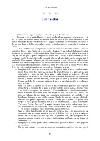 Elsa Bornemann 


                                     

                                     Juansadas



      Había una vez un perro que tenía un hombre que se llamaba Juan.
      Digo que el perro tenía al hombre y no el hombre al perro porque —ciertamente— era
así. El dueño del hombre era el mismísimo perro, un bello afgano color champán, al que
habían bautizado «Sacha von Mirosnikov» —según constaba en los documentos suscriptos el
día en que Juan lo había comprado— y que —familiarmente— respondía al nombre de
Pucho.
      Si bien se afirma que los afganos no suelen ser animales demasiado dotados —salvo en
su aspecto físico— este Pucho era la excepción a la regla. Ya de cachorro había empezado a
demostrar sus naturales condiciones de líder (líder únicamente de Juan, claro, pero líder al
fin). El caso es que —apenas cumplido su primer año— Pucho se había convertido en el
verdadero patrón de Juan. No podía comparárselo con el autoritario patrón humano que el
muchacho debía soportar en la empresa en la que trabajaba ya que —al menos— el treinta de
cada mes éste retribuía su paciencia con un sueldo bastante generoso, mientras que del Pucho
sólo obtenía cansados lengüetazos a cambio de tanta devoción como le rendía. Pruebas de su
devoción (entre muchísimas otras que me resultaría fatigoso describir):
    — Juan planificaba todas sus actividades y las cumplía o no de acuerdo con el estado de
        ánimo de su perro. Por ejemplo, era capaz de faltar al trabajo o de cancelar una cita
        importante si —antes de salir de su casa— creía detectar un lastimero «¡No me
        abandones!» en la mirada del Pucho. En esas ocasiones, le redoblaba las raciones de
        comida y bailaba, saltaba, brincaba, andaba por los aires y se movía con mucho
        donaire alrededor de su animal, hasta que le parecía que el desganado le regalaba su
        mejor sonrisa.
    — Juan sólo volvía a recibir en su casa a las contadísimas personas que lograran
        conquistarse la simpatía de su perro a primer ladrido, quiero decir, a primera vista
        (vista del de cuatro patas, por supuesto...). Y como el Pucho era terriblemente celoso,
        apenas si toleraba la visita de dos o tres amigos de Juan... de dos o uno... bueno... de
        uno, en realidad, de ese único que aguantaba estoicamente sus gruñidos y las
        dentelladas dirigidas a sus tobillos cuando llegaba la hora de retirarse. «Hablale;
        explicale que pronto regresarás de visita... Decile que te espere... El pobre sufre
        porque te vas, quiere retenerte; por eso los mordisquitos... Decile dulcemente:
        “Esperame, Pucho... Esperame”, le repetía Juan a su único amigo, cada vez que éste se
        iba, esquivando —a los saltos— las filosas dentelladas del perro e —invariablemente
        — con algunas rasgaduras en las botamangas de sus pantalones.
    — Juan se había transformado en un perfecto solterón, rotos sus compromisos de
        matrimonio con sucesivas señoritas que no le habían caído en gracia al exigente
        animal. «Si él las rechazó, por algo será...», pensaba Juan, «Su percepción de la
        naturaleza humana es superior a la mía... ¡Quién sabe de qué brujas me ha librado mi
        fiel Puchito...!»
    — Juan gastaba el dinero que no tenía —contrayendo pavorosas deudas— para pagar un
        psicoanalista.
        No; no para tratarse él —como seguramente estarán imaginando— sino para que el


                                              24
 