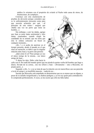 La edad del pavo 

        médico lo orientara con el propósito de evitarle al Pucho toda causa de stress, de
        frustraciones, de complejos...
      Concluyo con esta enumeración de
pruebas de devoción porque considero que
es lo suficientemente elocuente como para
que necesite aclararles por qué —al
principio de este relato— aseguré que
«había una vez un perro que tenía un
hombre...».
      Sin embargo, y por las dudas, agrego
que Juan se pone taaan sentimental y dice
tantas «juansadas» cuando elogia las
cualidades de su animal, que me temo que
éste le ordene colocarse un bozal en
cualquier momento...
      ¡Ah...! y si acabo de aterrizar en el
tiempo presente, desde el pasado en el que
situé mi narración, se debe a que la singular
relación entre Juan y su perro aún persiste.
      ¿Qué cómo lo sé? Pues porque yo soy
el único testigo de la misma... ese único
amigo de Juan...
      Y ahora los dejo. Debo volar hacia la
calle con él. Por nada del mundo quiere que me pierda la quinta vuelta del hombre que hago a
diario, llevado de su correa... (no me refiero a Juan —obviamente— sino a Bizcocho, mi
propio perro...).
      Segundo «¡Ah...!»: y no se trata de que la relación con mi maravilloso can sea parecida
a la de mi amigo y su insufrible mascota —nada de eso...
      Sucede que Bizcocho está empeñado en demostrarme que no es menos que un afgano, a
pesar de su tamaño insignificante y su dudoso pedigree, y yo no soy quién para contradecirlo:
lo comprendo perfectamente. A veces, se me ocurre que sólo me falta ladrar.




                                             25
 