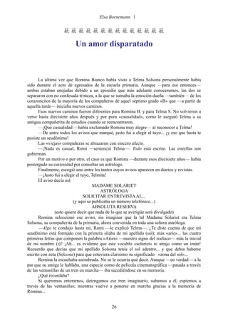 Elsa Bornemann 


                   

                          Un amor disparatado



      La última vez que Romina Bianco había visto a Telma Solsona personalmente había
sido durante el acto de egresados de la escuela primaria. Aunque —para ese entonces—
ambas estaban enojadas debido a un episodio que más adelante conoceremos, las dos se
separaron con no confesada tristeza, a la que se sumaba la emoción dueña —también— de los
corazoncitos de la mayoría de los compañeros de aquel séptimo grado «B» que —a partir de
aquella tarde— iniciaba nuevos caminos.
      Esos nuevos caminos fueron diferentes para Romina B. y para Telma S. No volvieron a
verse hasta diecisiete años después y por pura «causalidad», como le aseguró Telma a su
antigua compañerita de estudios cuando se reencontraron.
      —¡Qué casualidad —había exclamado Romina muy alegre— al reconocer a Telma!
      —De entre todos los avisos que marqué, justo fui a elegir el tuyo... ¡y eso que hasta te
pusiste un seudónimo!
      Las «viejas» compañeras se abrazaron con sincero afecto.
      —¡Nada es casual, Romi —sentenció Telma—. Todo está escrito. Las estrellas nos
gobiernan.
      Por un motivo o por otro, el caso es que Romina —durante esos diecisiete años— había
postergado su curiosidad por consultar un astrólogo.
      Finalmente, escogió uno entre los tantos cuyos avisos aparecen en diarios y revistas.
      —¡Justo fui a elegir el tuyo, Telmita!
      El aviso decía así:
                                     MADAME SOLARIET
                                         ASTRÓLOGA
                               SOLICITAR ENTREVISTA AL...
                          (y aquí se publicaba un número telefónico...)
                                     ABSOLUTA RESERVA
                (esto quiere decir que nada de lo que se averigüe será divulgado)
      Romina seleccionó ese aviso, sin imaginar que la tal Madame Solariet era Telma
Solsona, su compañerita de la primaria, ahora convenida en toda una señora astróloga.
      —Algo te condujo hasta mí, Romi —le explicó Telma—. ¿Te diste cuenta de que mi
seudónimo está formado con la primera sílaba de mi apellido (sol); más «arie»... las cuatro
primeras letras que componen la palabra «Aries» —nuestro signo del zodíaco— más la inicial
de mi nombre (t)? ¡Ah... es evidente que este vocablo «solariet» te atrajo como un imán!
Recuerdo que decías que mi apellido Solsona tenía el sol adentro... y que debía haberse
escrito con zeta (Solzona) para que estuviera clarísimo su significado «zona del sol»...
      Romina la escuchaba asombrada. No se le ocurría qué decir. Aunque —en verdad— a la
par que su amiga le hablaba, una especie como de película cinematográfica —pasada a través
de las ventanillas de un tren en marcha— iba sucediéndose en su memoria.
      ¿Qué recordaba?
      Si queremos enterarnos, detengamos ese tren imaginario, subamos a él, espiemos a
través de las ventanillas; mientras vuelve a ponerse en marcha gracias a la memoria de
Romina...


                                             26
 