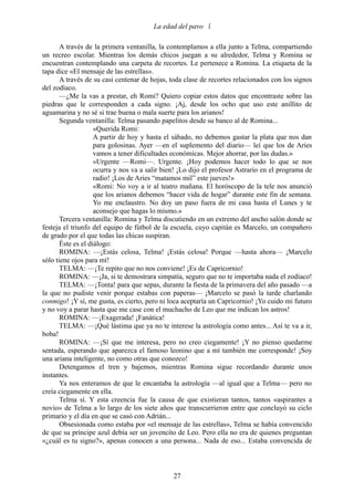 La edad del pavo 

       A través de la primera ventanilla, la contemplamos a ella junto a Telma, compartiendo
un recreo escolar. Mientras los demás chicos juegan a su alrededor, Telma y Romina se
encuentran contemplando una carpeta de recortes. Le pertenece a Romina. La etiqueta de la
tapa dice «El mensaje de las estrellas».
       A través de su casi centenar de hojas, toda clase de recortes relacionados con los signos
del zodíaco.
       —¿Me la vas a prestar, eh Romi? Quiero copiar estos datos que encontraste sobre las
piedras que le corresponden a cada signo. ¡Aj, desde los ocho que uso este anillito de
aguamarina y no sé si trae buena o mala suerte para los arianos!
       Segunda ventanilla: Telma pasando papelitos desde su banco al de Romina...
                    «Querida Romi:
                    A partir de hoy y hasta el sábado, no debemos gastar la plata que nos dan
                    para golosinas. Ayer —en el suplemento del diario— leí que los de Aries
                    vamos a tener dificultades económicas. Mejor ahorrar, por las dudas.»
                    «Urgente —Romi—. Urgente. ¡Hoy podemos hacer todo lo que se nos
                    ocurra y nos va a salir bien! ¡Lo dijo el profesor Astrario en el programa de
                    radio! ¡Los de Aries “matamos mil” este jueves!»
                    «Romi: No voy a ir al teatro mañana. El horóscopo de la tele nos anunció
                    que los arianos debemos “hacer vida de hogar” durante este fin de semana.
                    Yo me enclaustro. No doy un paso fuera de mi casa hasta el Lunes y te
                    aconsejo que hagas lo mismo.»
       Tercera ventanilla: Romina y Telma discutiendo en un extremo del ancho salón donde se
festeja el triunfo del equipo de fútbol de la escuela, cuyo capitán es Marcelo, un compañero
de grado por el que todas las chicas suspiran.
       Éste es el diálogo:
       ROMINA: —¡Estás celosa, Telma! ¡Estás celosa! Porque —hasta ahora— ¡Marcelo
sólo tiene ojos para mí!
       TELMA: —¡Te repito que no nos conviene! ¡Es de Capricornio!
       ROMINA: —¡Ja, si te demostrara simpatía, seguro que no te importaba nada el zodíaco!
       TELMA: —¡Tonta! para que sepas, durante la fiesta de la primavera del año pasado —a
la que no pudiste venir porque estabas con paperas— ¡Marcelo se pasó la tarde charlando
conmigo! ¡Y sí, me gusta, es cierto, pero ni loca aceptaría un Capricornio! ¡Yo cuido mi futuro
y no voy a parar hasta que me case con el muchacho de Leo que me indican los astros!
       ROMINA: —¡Exagerada! ¡Fanática!
       TELMA: —¡Qué lástima que ya no te interese la astrología como antes... Así te va a ir,
boba!
       ROMINA: —¡Sí que me interesa, pero no creo ciegamente! ¡Y no pienso quedarme
sentada, esperando que aparezca el famoso leonino que a mí también me corresponde! ¡Soy
una ariana inteligente, no como otras que conozco!
       Detengamos el tren y bajemos, mientras Romina sigue recordando durante unos
instantes.
       Ya nos enteramos de que le encantaba la astrología —al igual que a Telma— pero no
creía ciegamente en ella.
       Telma sí. Y esta creencia fue la causa de que existieran tantos, tantos «aspirantes a
novio» de Telma a lo largo de los siete años que transcurrieron entre que concluyó su ciclo
primario y el día en que se casó con Adrián...
       Obsesionada como estaba por «el mensaje de las estrellas», Telma se había convencido
de que su príncipe azul debía ser un jovencito de Leo. Pero ella no era de quienes preguntan
«¿cuál es tu signo?», apenas conocen a una persona... Nada de eso... Estaba convencida de



                                               27
 