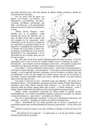 Elsa Bornemann 

que podía adivinarlo uno o dos días después de haberla tratado, poniendo a prueba sus
conocimientos de astrología...
       Fue así como salió de paseo con
Héctor... con Claudio... con Esteban... con
Maximiliano... con Guillermo... con Alan...
con Pedro... con Matías... con Horacio... con
Raúl... con Francisco... y los dejó plantados
antes de concluir la vuelta de la manzana de
su casa...
       ¡Pobres chicos! Ninguno —salvo
Esteban, que se lo preguntó— pudo
entender las causas del repentino «no va
más» de Telma. Cómo iban a suponer que
ella escapaba de los cancerianos, sentía
indiferencia por los de Libra, la deprimían
los virginianos, le producían alergia los de
Sagitario, se compadecía de los geminianos,
se alteraba con los de Tauro, le temía a los
escorpianos, desconfiaba de los de Acuario,
descalificaba a los capricornianos y no le
interesaban los de su propio signo, por eso
de «pan con pan»...
       Ah... pero eran los de Piscis quienes lograban ponerle los pelos de punta... A los tres
«pescaditos» que le tocó conocer (los sufridos Gabriel, Lucas y Federico) les sugirió —
directamente— que se fueran a cultivar espárragos al polo norte... ¡Y lo patético era que estos
imposibles eran capaces de intentarlo, con tal de conquistar el amor de la muchachita!
       Una mañana —la de su cumpleaños número quince— Telma leyó su horóscopo diario y
sintió que su corazón danzaba —con anticipación— el vals que esa misma noche bailaría con
su papá... y con la legión de frustrados «aspirantes a novio» invitados a su fiestita. ¡Ajá, éste
era doblemente su día! No sólo cumplía los soñados quince, sino que un tal Canopus le
vaticinaba: «Jornada inolvidable. Salud: diez puntos, queridos arianos. Una bella sorpresa
llega a través del signo de Leo.»
       Esa noche, el patio de su casa —iluminado como una autopista— fue testigo de la
felicidad de Telma... y de la pérdida de esperanzas de Héctor, Claudio, Esteban, Maximiliano,
Guillermo, Alan, Pedro, Matías, Horacio, Raúl, Francisco... y —por sobre todo— de la
silenciosa rabia de Esteban, porque había sido él quien —a último momento— invitó a
Adrián: Telma le habla dicho que faltaba un chico para completar las parejas de baile...
       Adrián. Estaba secretamente enamorado de Telma desde el período escolar.
Lamentablemente, a él le había correspondido integrar los grupos de los grados «A» durante
el ciclo de la primaria y —por lo tanto— se sumaba a otra «barrita».
       Ésta era su oportunidad para acercársele. Y tanta era la ansiedad por relacionarse con
Telma que —esa noche— despellejó su timidez y le confesó su paciente amor.
       Telma —deslumbrada por ese audaz jovencito que se atrevía a manifestarle sus
sentimientos apenas unos momentos después de la primera conversación— se dijo «Éste es de
Leo».
       Durante el resto de la noche, ya no supo si bailaba o si flotaba, si el baile era real o si lo
soñaba...
       —¡Mi príncipe de Leo apareció! —se repetía para sí, a la par que bailaba o seguía
flotando entre los brazos de Adrián.



                                                 28
 