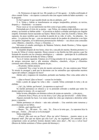 La edad del pavo 

       —Sí. Pertenezco al signo de Leo. Mi cumple es el 9 de agosto —le había confirmado el
chico cuando Telma —sin esperar a conocerlo más (tan segura estaba de haber acertado)— se
lo preguntó.
       Es fácil suponer lo que sucedió desde ese día en adelante, ¿no?
       Y sí. Telma y Adrián se transformaron en amigos inseparables, primero; en novios,
después y —finalmente— se casaron.
       Pocas veces se vio un matrimonio tan feliz como el que ambos componían.
       Estimulada por el éxito de su pareja —que Telma, sin ninguna duda atribuía a que una
ariana y un leonino se habían unido— la jovencita se dedicó a estudiar astrología con singular
empeño. Entretanto fueron naciendo sus hijitos: María Cielo, Juan Sol, Estrella y Selene. (Por
supuesto, les puso nombres que evocaban la pasión de su vida: el cielo... los planetas... los
astros... Lo gracioso fue que —con esa amorosa manía de los padres de rebautizar a sus hijos
con apodos originados, en la defectuosa pronunciación «bebota»— sus chicos eran conocidos
como «Matelo», «Janchol», «Teya» y «Tenenita»...)
       Volvamos al estudio astrológico de Madame Solariet, donde Romina y Telma siguen
charlando animadamente.
       Se despiden después de tres horas, cinco tés y una pila de masitas. Romina promete ir a
la casa de Telma el viernes siguiente. Desea conocer a esa familia tan feliz gracias a que fue
formada de acuerdo con los consejos astrológicos y —además— participar de la celebración
del décimo aniversario de bodas de Telma y Adrián.
       Ya es el viernes siguiente. Estamos en el living-comedor de la casa: pequeños grupitos
de amigos conversan aquí y allá mientras «Matelo», «Janchol», «Teya» y «Tenenita»
corretean entre sillones, mesitas, lámparas de pie...
       ... De pronto, Adrián anuncia:
       —¡Atención! Voy a traer la torta de nuestro aniversario. ¡Es una sorpresa para Telma!
Yo mismo la encargué y pedí que la decoraran con los animalitos que representan nuestros
signos del zodíaco! ¡Apaguen las luces!
       Adrián sale y reaparece de inmediato, portando una bandeja. Diez velas arden sobre la
torta.
       —¡Que se besen! ¡Que se besen! —corean los invitados.
       Están a punto de apagar las velas a dúo —cuando Telma contempla la torta y da un
chillido:
       —¡Ay! ¡Ay, Adrián, qué horror!, ¡la repostera se equivocó!
       Su marido permanece en silencio y se va poniendo colorado a medida que todos los
demás repiten lo mismo: ¡Sí, se equivocó!
       Sobre la torta, dibujados con distintos colores de crema un carnerito... y dos peces...
       —¡Pusieron Aries y Piscis, en vez de Aries y Leo! ¡Hay que devolverla! —chilla Telma.
       Alguien enciende las luces. Los nenes soplan las velas que empiezan a derretirse sobre
peces y carnerito...
       Adrián permanece en silencio —aún más colorado—. Una sonrisita entre temerosa y
picarona juega en sus labios.
       —Adrián, ¿qué significa esto?
       —Bueno... Yo... Mi amor... Yo... este... Yo... Ésta es la torta que... La repostera hizo la
torta que... Esteee... ¡Tal cual yo se la encargué!
       Telma empalidece.
       —¡Piscis! ¡Me casé con un Piscis! ¡Dios me salve! Entonces... ¡nuestro amor es un
disparate total! ¿Por qué me dijiste que eras Leo? ¡Ay, me engañaste! ¡No entiendo! ¡Si te
comportaste como un perfecto leonino durante todos estos años! ¡ Me voy a volver loca!
(Brazos de Adrián sostienen a Telma a punto del desmayo.)



                                               29
 