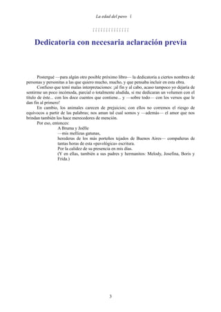 La edad del pavo 


                                     

    Dedicatoria con necesaria aclaración previa



       Postergué —para algún otro posible próximo libro— la dedicatoria a ciertos nombres de
personas y personitas a las que quiero mucho, mucho, y que pensaba incluir en esta obra.
       Confieso que temí malas interpretaciones: ¡al fin y al cabo, acaso tampoco yo dejaría de
sentirme un poco incómoda, parcial o totalmente aludida, si me dedicaran un volumen con el
título de éste... con los doce cuentos que contiene... y —sobre todo— con los versos que le
dan fin al primero!
       En cambio, los animales carecen de prejuicios; con ellos no corremos el riesgo de
equívocos a partir de las palabras; nos aman tal cual somos y —además— el amor que nos
brindan también los hace merecedores de mención.
       Por eso, entonces:
                   A Bruma y Joëlle
                   —mis mellizas gatunas,
                   herederas de los más porteños tejados de Buenos Aires— compañeras de
                   tantas horas de esta «pavológica» escritura.
                   Por la calidez de su presencia en mis días.
                   (Y en ellas, también a sus padres y hermanitos: Melody, Josefina, Boris y
                   Frida.)




                                              3
 