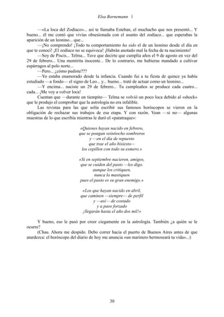 Elsa Bornemann 

      —«La loca del Zodíaco»... así te llamaba Esteban, el muchacho que nos presentó... Y
bueno... él me contó que vivías obsesionada con el asunto del zodíaco... que esperabas la
aparición de un leonino... que...
      —¡No comprendo! ¡Todo tu comportamiento ha sido el de un leonino desde el día en
que te conocí! ¡El zodíaco no se equivoca! ¡Habrán anotado mal la fecha de tu nacimiento!
      —Soy de Piscis... Telma... Tuve que decirte que cumplía años el 9 de agosto en vez del
29 de febrero... Una mentirita inocente... De lo contrario, me hubieras mandado a cultivar
espárragos al polo norte...
      —Pero... ¿cómo pudiste???
      —Yo estaba enamorado desde la infancia. Cuando fui a tu fiesta de quince ya había
estudiado —a fondo— el signo de Leo... y... bueno... traté de actuar como un leonino...
      —Y encima... naciste un 29 de febrero... Tu cumpleaños se produce cada cuatro...
cada... ¡Me voy a volver loca!
      Cuentan que —durante un tiempito— Telma se volvió un poco loca debido al «shock»
que le produjo el comprobar que la astrología no era infalible.
      Las revistas para las que solía escribir sus famosos horóscopos se vieron en la
obligación de rechazar sus trabajos de esa etapa. Y con razón. Vean —si no— algunas
muestras de lo que escribía mientras le duró el «patatraque»:

                             «Quienes hayan nacido en febrero,
                            que se pongan veintiocho sombreros
                                   y —en el día de repuesto
                                  que trae el año bisiesto—
                              los cepillen con todo su esmero.»

                            «Si en septiembre nacieron, amigos,
                             que se cuiden del pasto —les digo.
                                    aunque los critiquen,
                                     nunca lo mastiquen
                             pues el pasto es su gran enemigo.»

                              «Los que hayan nacido en abril,
                             que caminen —siempre— de perfil
                                    y —así— de costado
                                      y a paso forzado
                              ¡llegarán hasta el año dos mil!»

      Y bueno, eso le pasó por creer ciegamente en la astrología. También ¿a quién se le
ocurre?
      (Chau. Ahora me despido. Debo correr hacia el puerto de Buenos Aires antes de que
atardezca: el horóscopo del diario de hoy me anuncia «un marinero hermoseará tu vida»...)




                                            30
 