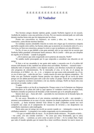 La edad del pavo 


                    

                                     El Nadador



      Nos hicimos amigos durante séptimo grado, cuando Norberto ingresó en mi escuela.
Acababa de mudarse a una casa próxima a la mía. Por eso nuestra amistad pudo ser cultivada
durante muchas horas más que las impuestas por las clases.
      Pronto nos convertimos en «íntimos», en «carne y uña», en... bueno... en eso y
«camiseta», como decían nuestras familias.
      En realidad, nuestra entrañable relación no tenía otro origen que la misteriosa simpatía
que había surgido entre ambos, las buenas ondas que se pusieron en circulación entre él y yo y
viceversa, no bien nos conocimos, porque lo cierto es que no podíamos ser más diferentes...
      En fin; el caso es que debido a esta gran amistad, sólo yo me enteré de un secreto que
Norberto había guardado celosamente hasta entonces. Me lo confió —diría que con chispitas
de orgullo en la mirada— cuando le pregunté:
      —¿No te parece que estás exagerando con tu práctica de natación, Norbi?
      Yo andaba medio preocupado por lo que empezaba a considerar una obsesión en mi
amigo.
      Si bien a mí me encantaba (y me gusta aún) nadar y concurría con él a la pileta del
mismo club durante el año, también me atraían otras actividades. Norberto —mientras tanto—
dedicaba todo el tiempo posible a este deporte acuático, con absoluta exclusión de cualquier
otro programa de entretenimiento. No le interesaba el cine, ni la tele, ni el parque de
diversiones, ni el fútbol... ni... ni... y ni... y tampoco eso que acaso estás pensando: no, él no;
yo era el único que —cada dos por tres— estaba muerto de amor por alguna compañera... Ni
soñar con que Norberto aceptara formar parejita con alguna amiga de mi novia de turno
porque así nos daban permiso para salir a dar una vuelta: en grupo. Fuera de su cumplimiento
con las exigencias escolares (excelente) y de sus charlas conmigo, Norbi no hacía otra cosa
que pensar en nadar, nadar y nadar.
      Y nadar.
      En aguas reales o en las de su imaginación. Porque como si no le bastaran sus fatigosos
entrenamientos en la pileta del club (y aquí aparece el verdadero motivo de mi inquietud),
Norberto extendía sus prácticas de brazadas a todo momento que se le antojaba propicio.
      Quiero decir que —fuera del club— ejercitaba los movimientos de la brazada típica de
cada estilo de natación.
      Sí, «en seco». Braceaba en el aire mientras caminaba por la calle —por ejemplo—,
mientras conversábamos en su casa o la mía, mientras los demás jugábamos en los recreos de
la escuela... ¡y hasta mientras dormía! Esto último lo pude comprobar cuando nos tocó
compartir una carpa en el campamento de vacaciones de invierno y me despertaron sus
sonámbulos manotazos cada madrugada.
      Decía antes que mi amigo me reveló un secreto cuando yo —intranquilo a causa de su
chifladura natatoria— le pregunté si no estaba exagerando con su entrenamiento.
      —Es que yo nadaba antes de nacer... Es mi pasión desde entonces... No puedo evitarlo...
—me contó, con una extraña sonrisita—. No creas que estoy bromeando, que te estoy
tomando el pelo... —continuó, ya serio como un perro en bote—. Es la verdad, Dani. Fijate
que todo el mundo opinaba que mi mamá iba a tener sextillizos durante los nueve meses en


                                                31
 