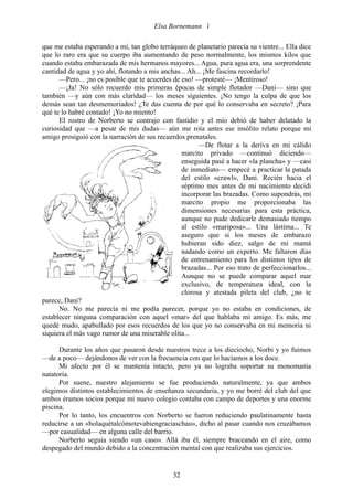 Elsa Bornemann 

que me estaba esperando a mí, tan globo terráqueo de planetario parecía su vientre... Ella dice
que lo raro era que su cuerpo iba aumentando de peso normalmente, los mismos kilos que
cuando estaba embarazada de mis hermanos mayores... Agua, pura agua era, una sorprendente
cantidad de agua y yo ahí, flotando a mis anchas... Ah... ¡Me fascina recordarlo!
      —Pero... ¡no es posible que te acuerdes de eso! —protesté— ¡Mentiroso!
      —¡Ja! No sólo recuerdo mis primeras épocas de simple flotador —Dani— sino que
también —y aún con más claridad— los meses siguientes. ¡No tengo la culpa de que los
demás sean tan desmemoriados! ¿Te das cuenta de por qué lo conservaba en secreto? ¡Para
qué te lo habré contado! ¡Yo no miento!
      El rostro de Norberto se contrajo con fastidio y el mío debió de haber delatado la
curiosidad que —a pesar de mis dudas— aún me roía antes ese insólito relato porque mi
amigo prosiguió con la narración de sus recuerdos prenatales.
                                                       —De flotar a la deriva en mi cálido
                                                 marcito privado —continuó diciendo—
                                                 enseguida pasé a hacer «la plancha» y —casi
                                                 de inmediato— empecé a practicar la patada
                                                 del estilo «crawl», Dani. Recién hacia el
                                                 séptimo mes antes de mi nacimiento decidí
                                                 incorporar las brazadas. Como supondrás, mi
                                                 marcito propio me proporcionaba las
                                                 dimensiones necesarias para esta práctica,
                                                 aunque no pude dedicarle demasiado tiempo
                                                 al estilo «mariposa»... Una lástima... Te
                                                 aseguro que si los meses de embarazo
                                                 hubieran sido diez, salgo de mi mamá
                                                 nadando como un experto. Me faltaron días
                                                 de entrenamiento para los distintos tipos de
                                                 brazadas... Por eso trato de perfeccionarlos...
                                                 Aunque no se puede comparar aquel mar
                                                 exclusivo, de temperatura ideal, con la
                                                 clorosa y atestada pileta del club, ¿no te
parece, Dani?
      No. No me parecía ni me podía parecer, porque yo no estaba en condiciones, de
establecer ninguna comparación con aquel «mar» del que hablaba mi amigo. Es más, me
quedé mudo, apabullado por esos recuerdos de los que yo no conservaba en mi memoria ni
siquiera el más vago rumor de una miserable olita...

      Durante los años que pasaron desde nuestros trece a los dieciocho, Norbi y yo fuimos
—de a poco— dejándonos de ver con la frecuencia con que lo hacíamos a los doce.
      Mi afecto por él se mantenía intacto, pero ya no lograba soportar su monomanía
natatoria.
      Por suene, nuestro alejamiento se fue produciendo naturalmente, ya que ambos
elegimos distintos establecimientos de enseñanza secundaria, y yo me borré del club del que
ambos éramos socios porque mi nuevo colegio contaba con campo de deportes y una enorme
piscina.
      Por lo tanto, los encuentros con Norberto se fueron reduciendo paulatinamente hasta
reducirse a un «holaquétalcómotevabiengraciaschau», dicho al pasar cuando nos cruzábamos
—por casualidad— en alguna calle del barrio.
      Norberto seguía siendo «un caso». Allá iba él, siempre braceando en el aire, como
despegado del mundo debido a la concentración mental con que realizaba sus ejercicios.


                                              32
 