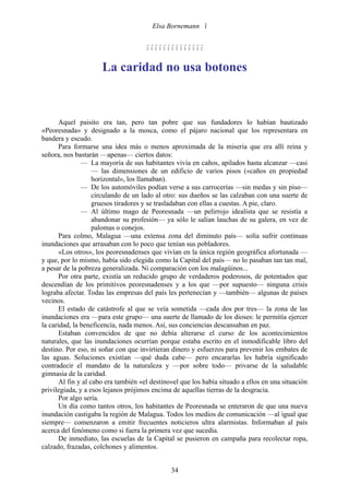 Elsa Bornemann 


                                      

                      La caridad no usa botones



       Aquel paisito era tan, pero tan pobre que sus fundadores lo habían bautizado
«Peoresnada» y designado a la mosca, como el pájaro nacional que los representara en
bandera y escudo.
       Para formarse una idea más o menos aproximada de la miseria que era allí reina y
señora, nos bastarán —apenas— ciertos datos:
               — La mayoría de sus habitantes vivía en caños, apilados hasta alcanzar —casi
                    — las dimensiones de un edificio de varios pisos («caños en propiedad
                    horizontal», los llamaban).
               — De los automóviles podían verse a sus carrocerías —sin medas y sin piso—
                    circulando de un lado al otro: sus dueños se las calzaban con una suerte de
                    gruesos tiradores y se trasladaban con ellas a cuestas. A pie, claro.
               — Al último mago de Peoresnada —un pelirrojo idealista que se resistía a
                    abandonar su profesión— ya sólo le salían lauchas de su galera, en vez de
                    palomas o conejos.
       Para colmo, Malagua —una extensa zona del diminuto país— solía sufrir continuas
inundaciones que arrasaban con lo poco que tenían sus pobladores.
       «Los otros», los peoresnadenses que vivían en la única región geográfica afortunada —
y que, por lo mismo, había sido elegida como la Capital del país— no lo pasaban tan tan mal,
a pesar de la pobreza generalizada. Ni comparación con los malagüinos...
       Por otra parte, existía un reducido grupo de verdaderos poderosos, de potentados que
descendían de los primitivos peoresnadenses y a los que —por supuesto— ninguna crisis
lograba afectar. Todas las empresas del país les pertenecían y —también— algunas de países
vecinos.
       El estado de catástrofe al que se veía sometida —cada dos por tres— la zona de las
inundaciones era —para este grupo— una suerte de llamado de los dioses: le permitía ejercer
la caridad, la beneficencia, nada menos. Así, sus conciencias descansaban en paz.
       Estaban convencidos de que no debía alterarse el curso de los acontecimientos
naturales, que las inundaciones ocurrían porque estaba escrito en el inmodificable libro del
destino. Por eso, ni soñar con que invirtieran dinero y esfuerzos para prevenir los embates de
las aguas. Soluciones existían —qué duda cabe— pero encararlas les habría significado
contradecir el mandato de la naturaleza y —por sobre todo— privarse de la saludable
gimnasia de la caridad.
       Al fin y al cabo era también «el destino»el que los había situado a ellos en una situación
privilegiada, y a esos lejanos prójimos encima de aquellas tierras de la desgracia.
       Por algo sería.
       Un día como tantos otros, los habitantes de Peoresnada se enteraron de que una nueva
inundación castigaba la región de Malagua. Todos los medios de comunicación —al igual que
siempre— comenzaron a emitir frecuentes noticieros ultra alarmistas. Informaban al país
acerca del fenómeno como si fuera la primera vez que sucedía.
       De inmediato, las escuelas de la Capital se pusieron en campaña para recolectar ropa,
calzado, frazadas, colchones y alimentos.


                                               34
 