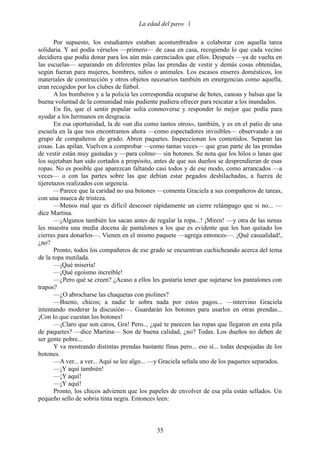 La edad del pavo 

       Por supuesto, los estudiantes estaban acostumbrados a colaborar con aquella tarea
solidaria. Y así podía vérselos —primero— de casa en casa, recogiendo lo que cada vecino
decidiera que podía donar para los aún más carenciados que ellos. Después —ya de vuelta en
las escuelas— separando en diferentes pilas las prendas de vestir y demás cosas obtenidas,
según fueran para mujeres, hombres, niños o animales. Los escasos enseres domésticos, los
materiales de construcción y otros objetos necesarios también en emergencias como aquella,
eran recogidos por los clubes de fútbol.
       A los bomberos y a la policía les correspondía ocuparse de botes, canoas y balsas que la
buena voluntad de la comunidad más pudiente pudiera ofrecer para rescatar a los inundados.
       En fin, que el sentir popular solía conmoverse y responder lo mejor que podía para
ayudar a los hermanos en desgracia.
       En esa oportunidad, la de «un día como tantos otros», también, y es en el patio de una
escuela en la que nos encontramos ahora —como espectadores invisibles— observando a un
grupo de compañeros de grado. Abren paquetes. Inspeccionan los contenidos. Separan las
cosas. Las apilan. Vuelven a comprobar —como tantas veces— que gran parte de las prendas
de vestir están muy gastadas y —para colmo— sin botones. Se nota que los hilos o lanas que
los sujetaban han sido cortados a propósito, antes de que sus dueños se desprendieran de esas
ropas. No es posible que aparezcan faltando casi todos y de ese modo, como arrancados —a
veces— o con las partes sobre las que debían estar pegados deshilachadas, a fuerza de
tijeretazos realizados con urgencia.
       —Parece que la caridad no usa botones —comenta Graciela a sus compañeros de tareas,
con una mueca de tristeza.
       —Menos mal que es difícil descoser rápidamente un cierre relámpago que si no... —
dice Martina.
       —¡Algunos también los sacan antes de regalar la ropa...! ¡Miren! —y otra de las nenas
les muestra una media docena de pantalones a los que es evidente que les han quitado los
cierres para donarlos—. Vienen en el mismo paquete —agrega entonces—. ¡Qué casualidad!,
¿no?
       Pronto, todos los compañeros de ese grado se encuentran cuchicheando acerca del tema
de la ropa mutilada.
       —¡Qué miseria!
       —¡Qué egoísmo increíble!
       —¿Pero qué se creen? ¿Acaso a ellos les gustaría tener que sujetarse los pantalones con
trapos?
       —¿O abrocharse las chaquetas con piolines?
       —Bueno, chicos; a nadie le sobra nada por estos pagos... —intervino Graciela
intentando moderar la discusión—. Guardarán los botones para usarlos en otras prendas...
¡Con lo que cuestan los botones!
       —¡Claro que son caros, Gra! Pero... ¿qué te parecen las ropas que llegaron en esta pila
de paquetes? —dice Martina— Son de buena calidad, ¿no? Todas. Los dueños no deben de
ser gente pobre...
       Y va mostrando distintas prendas bastante finas pero... eso sí... todas despojadas de los
botones.
       —A ver... a ver... Aquí se lee algo... —y Graciela señala uno de los paquetes separados.
       —¡Y aquí también!
       —¡Y aquí!
       —¡Y aquí!
       Pronto, los chicos advienen que los papeles de envolver de esa pila están sellados. Un
pequeño sello de sobria tinta negra. Entonces leen:



                                              35
 