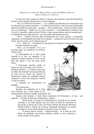 Elsa Bornemann 

           «DONACIÓN DE LA SRTA. PÍA MARÍA JOSEFINA DEL SOCORRO MERCEDES DELFINA
                               ROBLES Y ROBLES DE LA RENTA.»

       Un rato más tarde, cuando los chicos le cuentan a las maestras lo que han descubierto,
una de las más viejas de ellas les dice, con cara resignada:
       —Ah, sí, la Niña Fina Socorrito... —y es evidente que disimula otros sentimientos que
los afectuosos que intenta transmitir—. La Niña Fina Socorrito es una de las más distinguidas
damas de caridad de nuestro país —prosigue—. De la primera hora... Jamás ha estado ausente
con sus donaciones... Desde que era muy jovencita... E invariablemente excelente ropa,
¿vieron? es increíble, tendrá cerca de 92 años y sigue conmoviéndose ante las inundaciones...
y ayudando para que nadie pase frío... para que nadie ande desnudo por ahí...
       —Pero... —protesta Graciela, algo envalentonada por lo que empieza a comprender
vagamente, sin necesidad de que nadie se lo explique— ¿siempre les sacó los botones ala ropa
la Srta. Fina Socorrito, con lo poderosa que es?
       —Y sí... ¿Raro no? —le responde la vieja maestra, sin animarse a ninguna justificación.
       Graciela continúa a la carga:
       —Pero... yo no entiendo... O sí, y no
me gusta nada. ¿La caridad no usa botones,
señora Luisa?
       La interrogación de la nena queda
flotando en el aire, sin respuesta. Y sin
respuesta continúa durante el correr de los
años que siguen a «ese día como tantos
otros».
       Y Peoresnada continúa siendo un
paisito tan, pero tan pobre, que la mosca —
emblema nacional— es el único recurso que
los niños más humildes tienen para enterarse
de cómo era un insecto así, siquiera en
ilustraciones, porque las verdaderas moscas
emigraron a zonas más prósperas: insectos
sí, pero no zonzos.
       Y continúan las inundaciones en
Malagua...
       Y las donaciones...
       También, las infaltables de la Niña
Fina Socorrito, que a estas alturas de los
acontecimientos acaba de cumplir sus primeros 105.
       Algunos años después, el único diario importante de Peoresnada y al que —por
supuesto— sólo leen las personas «importantes», anuncia:
                Hondo pesar y escenas de consternación en el circulo de sus íntimas
          amistades y en todos aquellos que han tenido la dicha de conocerla, ha
          provocado el deceso de la Srta. Pía María Josefina del Socorro Mercedes
          Delfina Robles y Robles de la Renta, distinguida benefactora de nuestra
          sociedad y a la que amorosamente conocíamos como «La Niña».
                El penoso deceso ocurrió —sorpresivamente— en la tarde de ayer.
          Dama de profundas convicciones piadosas, dedicó su rica existencia a
          aliviar el dolor de los pobres.




                                             36
 