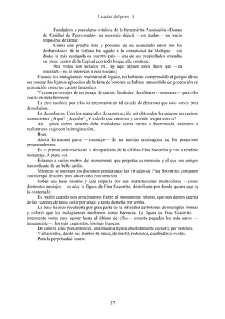 La edad del pavo 

                Fundadora y presidente vitalicia de la benemérita Asociación «Damas
          de Caridad de Peoresnada», su ausencia dejará —sin dudas— un vacío
          imposible de llenar.
                Como una prueba más y póstuma de su acendrado amor por los
          desheredados de la fortuna ha legado a la comunidad de Malagua —sin
          dudas la más castigada de nuestro país— una de sus propiedades ubicadas
          en pleno centro de la Capital con todo lo que ella contiene.
                Sus restos son velados en... (y aquí siguen unos datos que —en
          realidad— no le interesan a esta historia).
      Cuando los malagüenses recibieron el legado, no hubieran comprendido el porqué de no
ser porque los lejanos episodios de la falta de botones se habían transmitido de generación en
generación como un cuento fantástico.
      Y como personajes de un pasaje de cuento fantástico decidieron —entonces— proceder
con la extraña herencia.
      La casa recibida por ellos se encontraba en tal estado de deterioro que sólo servía para
demolición.
      La demolieron. Con los materiales de construcción así obtenidos levantaron un curioso
monumento. ¿A qué? ¿A quién? ¿Y todo lo que contenía y también les pertenecía?
      Ah... quien quiera saberlo debe trasladarse como turista a Peoresnada, animarse a
realizar ese viaje con la imaginación...
      Bien.
      Ahora formamos parte —entonces— de un nutrido contingente de los poderosos
peroesnadenses.
      Es el primer aniversario de la desaparición de la «Niña» Fina Socorrito y van a rendirle
homenaje. A pleno sol.
      Estamos a varios metros del monumento que perpetúa su memoria y al que sus amigos
han rodeado de un bello jardín.
      Mientras se suceden los discursos ponderando las virtudes de Fina Socorrito, contamos
con tiempo de sobra para observarlo con atención.
      Sobre una base enorme y que impacta por sus incrustaciones multicolores —como
diminutos azulejos— se alza la figura de Fina Socorrito, destellante por donde quiera que se
la contemple.
      Es recién cuando nos arracimamos frente al monumento mismo, que nos damos cuenta
de las razones de tanto color por abajo y tanto destello por arriba.
      La base ha sido recubierta por gran parte de la infinidad de botones de múltiples formas
y colores que los malagüenses recibieron como herencia. La figura de Fina Socorrito —
imponente como para agotar hasta el último de ellos— ostenta pegados los más caros —
únicamente—, los más exquisitos, los más blancos.
      De cabeza a los pies entonces, una insólita figura absolutamente cubierta por botones.
      Y ella sonríe, desde sus dientes de nácar, de marfil, redondos, cuadrados u ovales.
      Para la perpetuidad sonríe.




                                             37
 