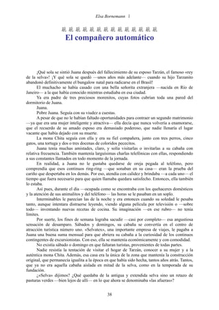 Elsa Bornemann 


                    
                      El compañero automático



       ¡Qué sola se sintió Juana después del fallecimiento de su esposo Tarzán, el famoso «rey
de la selva»! ¡Y qué sola se quedó —unos años más adelante— cuando su hijo Tarzanito
abandonó definitivamente el bungalow natal para radicarse en el Brasil!
       El muchacho se había casado con una bella señorita extranjera —nacida en Río de
Janeiro— a la que había conocido mientras estudiaba en esa ciudad.
       Ya era padre de tres preciosos morenitos, cuyas fotos cubrían toda una pared del
dormitorio de Juana.
       Juana.
       Pobre Juana. Seguía con su viudez a cuestas.
       A pesar de que no le habían faltado oportunidades para contraer un segundo matrimonio
—ya que era una mujer inteligente y atractiva— ella decía que nunca volvería a enamorarse,
que el recuerdo de su amado esposo era demasiado poderoso, que nadie llenaría el lugar
vacante que había dejado con su muerte.
       La mona Chita seguía con ella y era su fiel compañera, junto con tres perros, cinco
gatos, una tortuga y dos o tres docenas de coloridos pececitos.
       Juana tenía muchas amistades, claro, y solía visitarlas o invitarlas a su cabaña con
relativa frecuencia. También mantenía larguísimas charlas telefónicas con ellas, respondiendo
a sus constantes llamados en todo momento de la jornada.
       En realidad, a Juana no le gustaba quedarse de oreja pegada al teléfono, pero
comprendía que esos continuos ring-ring —que sonaban en su casa— eran la prueba del
cariño que despertaba en los demás. Por eso, atendía con calidez y brindaba —a cada uno— el
tiempo que fuera necesario para que quien llamaba quedara satisfecho. Entonces, ella también
lo estaba.
       Así pues, durante el día —ocupada como se encontraba con los quehaceres domésticos
y la atención de sus animalitos y del teléfono— las horas se le pasaban en un soplo.
       Interminables le parecían las de la noche y era entonces cuando su soledad le pesaba
tanto, aunque intentara distraerse leyendo, viendo alguna película por televisión o —sobre
todo— inventando nuevas recetas de cocina. Su imaginación —en ese rubro— no tenía
límites.
       Por suerte, los fines de semana lograba sacudir —casi por completo— esa angustiosa
sensación de desamparo. Sábados y domingos, su cabaña se convertía en el centro de
atracción turística número uno. «Selvatex», una importante empresa de viajes, le pagaba a
Juana una buena suma mensual para que abriera su cabaña a la curiosidad de los continuos
contingentes de excursionistas. Con eso, ella se mantenía económicamente y con comodidad.
       No existía sábado o domingo en que faltaran turistas, provenientes de todas partes.
       Nadie resistía la tentación de visitar el hogar de Tarzán, conocer a su mujer y a la
auténtica mona Chita. Además, esa casa era la única de la zona que mantenía la construcción
original, que permanecía igualita a la época en que había sido hecha, tantos años atrás. Tantos,
que ya no era aquella cabaña aislada en mitad de la selva, como en la temporada de su
fundación.
       ¿«Selva» dijimos? ¿Qué quedaba de la antigua y extendida selva sino un retazo de
pasturas verdes —bien lejos de allí— en lo que ahora se denominaba «las afueras»?


                                              38
 