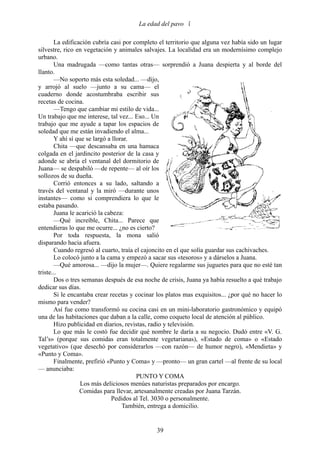 La edad del pavo 

       La edificación cubría casi por completo el territorio que alguna vez había sido un lugar
silvestre, rico en vegetación y animales salvajes. La localidad era un modernísimo complejo
urbano.
       Una madrugada —como tantas otras— sorprendió a Juana despierta y al borde del
llanto.
       —No soporto más esta soledad... —dijo,
y arrojó al suelo —junto a su cama— el
cuaderno donde acostumbraba escribir sus
recetas de cocina.
       —Tengo que cambiar mi estilo de vida...
Un trabajo que me interese, tal vez... Eso... Un
trabajo que me ayude a tapar los espacios de
soledad que me están invadiendo el alma...
       Y ahí sí que se largó a llorar.
       Chita —que descansaba en una hamaca
colgada en el jardincito posterior de la casa y
adonde se abría el ventanal del dormitorio de
Juana— se despabiló —de repente— al oír los
sollozos de su dueña.
       Corrió entonces a su lado, saltando a
través del ventanal y la miró —durante unos
instantes— como si comprendiera lo que le
estaba pasando.
       Juana le acarició la cabeza:
       —Qué increíble, Chita... Parece que
entendieras lo que me ocurre... ¿no es cierto?
       Por toda respuesta, la mona salió
disparando hacia afuera.
       Cuando regresó al cuarto, traía el cajoncito en el que solía guardar sus cachivaches.
       Lo colocó junto a la cama y empezó a sacar sus «tesoros» y a dárselos a Juana.
       —Qué amorosa... —dijo la mujer—. Quiere regalarme sus juguetes para que no esté tan
triste...
       Dos o tres semanas después de esa noche de crisis, Juana ya había resuelto a qué trabajo
dedicar sus días.
       Si le encantaba crear recetas y cocinar los platos mas exquisitos... ¿por qué no hacer lo
mismo para vender?
       Así fue como transformó su cocina casi en un mini-laboratorio gastronómico y equipó
una de las habitaciones que daban a la calle, como coqueto local de atención al público.
       Hizo publicidad en diarios, revistas, radio y televisión.
       Lo que más le costó fue decidir qué nombre le daría a su negocio. Dudó entre «V. G.
Tal’s» (porque sus comidas eran totalmente vegetarianas), «Estado de coma» o «Estado
vegetativo» (que desechó por considerarlos —con razón— de humor negro), «Mendieta» y
«Punto y Coma».
       Finalmente, prefirió «Punto y Coma» y —pronto— un gran cartel —al frente de su local
— anunciaba:
                                        PUNTO Y COMA
                  Los más deliciosos menúes naturistas preparados por encargo.
                 Comidas para llevar, artesanalmente creadas por Juana Tarzán.
                              Pedidos al Tel. 3030 o personalmente.
                                   También, entrega a domicilio.


                                              39
 