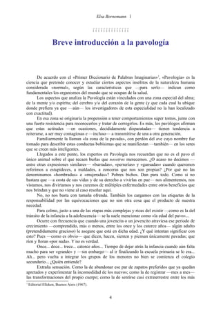 Elsa Bornemann 


                                              

                   Breve introducción a la pavología



       De acuerdo con el «Primer Diccionario de Palabras Imaginarias»1, «Pavología» es la
ciencia que pretende conocer y estudiar ciertos aspectos insólitos de la naturaleza humana
considerada «normal», según las características que —para serlo— indican como
fundamentales los organismos del mundo que se ocupan de la salud.
       Los aspectos que analiza la Pavología están vinculados con una zona especial del alma;
de la mente y/o espíritu; del cerebro y/o del corazón de la gente (y que cada cual la ubique
donde prefiera ya que —aún— los investigadores de esta especialidad no la han localizado
con exactitud).
       En esa zona se originaría la propensión a tener comportamientos super tontos, junto con
una fuerte resistencia para reconocerlos y tratar de corregirlos. Es más, los pavólogos afirman
que estas actitudes —en ocasiones, decididamente disparatadas— tienen tendencia a
reiterarse, a ser muy contagiosas e —incluso— a transmitirse de una a otra generación.
       Familiarmente la llaman «la zona de la pavada», con perdón del ave cuyo nombre fue
tomado para describir estas conductas bobísimas que se manifiestan —también— en los seres
que se creen más inteligentes.
       Llegados a este punto, los expertos en Pavología nos recuerdan que no es el pavo el
único animal sobre el que recaen burlas que nosotros merecemos. ¿O acaso no decimos —
entre otras expresiones similares— «burradas», «perrerías» y «gansadas» cuando queremos
referimos a estupideces, a maldades, a zonceras que nos son propias? ¿Por qué no las
denominamos «hombradas» o «mujeradas»? Pobres bichos. Dan para todo. Como si no
bastara que —a costa de sus vidas y de su derecho a vivirlas en paz— nos alimentemos, nos
vistamos, nos divirtamos y nos curemos de múltiples enfermedades entre otros beneficios que
nos brindan y que no viene al caso reseñar aquí.
       No, no nos basta con tamaña ofrenda. También los cargamos con las etiquetas de la
responsabilidad por las equivocaciones que no son otra cosa que el producto de nuestra
necedad.
       Para colmo, justo a una de las etapas más complejas y ricas del existir —como es la del
tránsito de la infancia a la adolescencia— se la suele mencionar como «la edad del pavo»...
       Ocurre con frecuencia que cuando una jovencita o un jovencito atraviesa ese período de
crecimiento —comprendido, más o menos, entre los once y los catorce años— algún adulto
(pretendidamente gracioso) le asegure que está en dicha edad. ¿Y qué intentan significar con
esto? Pues —como es obvio— que dicen, hacen, sienten y piensan únicamente pavadas; que
ríen y lloran «por nada». Y no es verdad.
       Once... doce... trece... catorce años... Tiempo de dejar atrás la infancia cuando aún falta
mucho para ser «grande» y —sin embargo— al ir finalizando la escuela primaria se lo era...
Ah... pero vuelta a integrar los grupos de los menores no bien se comienza el colegio
secundario... ¿Quién entiende?
       Extraña sensación. Como la de abandonar ese par de zapatos preferidos que ya quedan
apretados y experimentar la incomodidad de los nuevos; como la de registrar —mes a mes—
las transformaciones del propio cuerpo; como la de sentirse casi extraterrestre entre los más
1
    Editorial Elleken, Buenos Aires (1967).


                                                     4
 