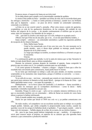 Elsa Bornemann 



        En pocos meses, el negocio de Juana era un éxito total.
        Ya no daba abasto para cumplir con la interminable cantidad de pedidos.
        La mona Chita estaba en línea —perdidos sus kilitos de más, tras la recorrida diaria para
las entregas a domicilio— y Juana se sentía próxima al desmayo, cuando tuvo esa brillante
idea que le depararía —acaso— un poco de alivio: instalar un contestador automático,
conectado a su teléfono.
        «¿Cómo no se me ocurrió antes?», pensaba. «Pasé estos meses a punto de agotarme,
ocupándome yo sola de los quehaceres domésticos, de las compras, del cuidado de mis
bichos, del negocio de la cocina... y de atender continuamente el teléfono que no para de
sonar, entre los encargues y los llamados de los amigos...»
        «Ah... ¡qué duro le resulta a una mujer que vive sola, trabajar en su propia casa!»
        «Menos mal que Chita me da una pata, que si no... ni un rato para bañarme tendría...»
        Juana compró —entonces— un contestador automático y grabó las siguientes palabras
de recepción de los futuros llamados:
                — Hola. Habla Juana Tarzán.
                    Usted se ha comunicado con el tres cero tres cero. En este momento no lo
                    puedo atender... pero si desea dejar grabado su mensaje, puede hacerlo
                    después de oír la señal sonora.
                    Le ruego que indique su nombre, su número telefónico y el horario en que se
                    lo encuentra.
                    Gracias.
        Y a continuación grabó una melodía. La de la cajita de música que su hijo Tarzanito le
había enviado desde Brasil, para su último cumpleaños.
        Durante las primeras semanas después de instalado el aparato, Juana comprobó lo
práctico que era contar con él. Un verdadero asistente para sus actividades.
        Y así como quienes la llamaban —clientes y amigos— elegían la hora que a ellos les
resultaba más conveniente para comunicarse, Juana podía hacer lo mismo.
        Ya no tenía que interrumpir su trabajo a cada rato para atender, en muchas ocasiones
sorprendida en los momentos más inoportunos, porque el teléfono se convertía —a veces—
en un invasor...
        Ya no salía de su casa —nerviosa— pensando que sonaría en vano durante su ausencia y
que quizá justo entonces la llamaría su hijo desde Brasil... (porque ni la buena de Chita —que
había aprendido tantas cosas— era capaz de responder...).
        Habitualmente —en la breve pausa del mediodía y al atardecer— Juana escuchaba y
anotaba todos los mensajes que su «compañero electrónico» —como le decía— había
registrado e intentaba responderlos uno por uno.
        Intentaba. Porque lo cierto es que —salvo en los contados números telefónicos en los
que se encontraba también con un contestador— debía de llamar un montón de veces hasta
ubicar a quienes le habían telefoneado.
        Todo el mundo andaba muy ocupado, por cierto.
        Suerte los que tenían que discar el 3030 una sola vez y ya podían comunicarse con
ella...
        De todos modos, «el compañero» era un excelente auxiliar para su trabajo: no se perdía
ningún pedido. Además, qué cálida compañía le proporcionaba tantas noches, cuando las
queridas voces de los amigos le hablaban desde el grabador... Y qué alegría cuando —entre la
larga serie de mensajes— hallaba alguno de su hijo, de su nuera, de sus nietitos lejanos...
        Ah... pero lo que Juana jamás hubiese imaginado era que —también— le empezaba a
servir para conocer mejor al prójimo, en aspectos de su carácter que ella ignoraba hasta
entonces y que comenzaron a producirle malestar.


                                               40
 