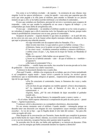 La edad del pavo 

      Era como si se le hubiera revelado —de repente— la existencia de una «fauna» muy
singular: la de los «pavos telefónicos» —como los apodó— esos seres que suponían que ella
tenía que estar pegada a la silla junto al teléfono, para atender su llamado en ese preciso
instante en que a ellos se les había ocurrido telefonear y no toleraban el contestador...
      O esos que contaban con familiares, personal de servicio o secretarios para ocuparse de
responder —cada vez que sonaba la campanilla en sus casas o lugares de trabajo— y no
comprendían que Juana debía de arreglárselas sola...
      O esos que —simplemente— no atendían el teléfono cuando no se les venía en ganas y
no valoraban el respeto que a ella le merecían todos los llamados que le hacían, porque todos
tenían la posibilidad de comunicarse con su casa, gracias al contestador...
      Incapaces de ponerse —siquiera durante lo que dura un pestañeo— en la piel del otro,
de los otros (en este caso, en la de Juana) solían dejarle mensajes ridículos, absurdos, de los
que aquí se presenta una reducida muestra:
                   «Es algo miserable esto de acaparar todos los llamados. Clic.»
                   «Qué invento más triste. Lo que usted no quiere es hablar conmigo. Clic.»
                   «Llámenos, Juana; ya es la quinta vez que le grabamos un mensaje! Clic.»
                   (Y las cinco veces... olvidaron comunicar nombres o números telefónicos...
                   o ambas cosas a la par...! ¡Aj, Juana era la mujer de Tarzán, no Mandrake el
                   Mago...!)
                   «¡Odio este aparato! ¡Odio hablar con un aparato! Clic.»
                   (¿Acaso no se habrían enterado —aún— de que el teléfono es —también—
                   un aparato?)
                   «¡Me harta el contestador! Clic.»
      —A mí también... —estalló Juana una noche, tras escuchar la novena pavada en la cinta
de grabación—. Esta semana voy a darle vacaciones...
      Y entonces lo desconectó durante tres o cuatro días.
      ¡Para qué! Cuando —debido a las exigencias de su trabajo, que era el único perjudicado
si «el compañero» seguía mudo— Juana volvió a ponerlo en acción, los mismos «pavos
telefónicos» que se manifestaban alérgicos al aparato... reaparecieron grabando mensajes del
tipo de los que siguen:
                   «¡Por fin conectaste el contestador, Juana; te llamamos dos veces y nadie
                   atendió!»
                   «¡Ya era hora de que arreglaras ese maldito aparato! ¿Estuvo descompuesto,
                   no? La impotencia que sentí, al llamarte el otro día y no poder
                   comunicarme...»
                   «Egoísta, Juana, ¿eh? Se está olvidando de dejar encendido el grabador
                   cuando sale...
                   Total, que los demás llamen y la campanilla suene y suene y suene...»
      —Es el colmo. Inútil esperar coherencia o comprensión de parte de estos pavos —pensó
Juana—. Agotan la paciencia...
      Y entonces volvió a desconectar a su «compañero electrónico», desconcertada.
      En ese mismo momento sonó el teléfono. Cuando atendió —intranquila porque no
deseaba tener una discusión con ninguno de esos «ejemplares» cuyos mensajes acababa de
escuchar— la voz de su hijo —que le llegaba desde el otro lado del océano— fue para ella
como un regalo del cielo.
      Días después de la conversación con Tarzanito, Juana decidió que cumpliría la promesa
que le había hecho de viajar a Brasil. Además, necesitaba reencontrarse con su familia, volver
a ver a sus tres nietecitos, recuperar fuerzas entre quienes tanto la querían.
      Se acercaba otro fin de año; ese había sido agobiante y se merecía un descanso. Chita
también, ¡con las energías que había consumido durante los repartos a domicilio!


                                              41
 