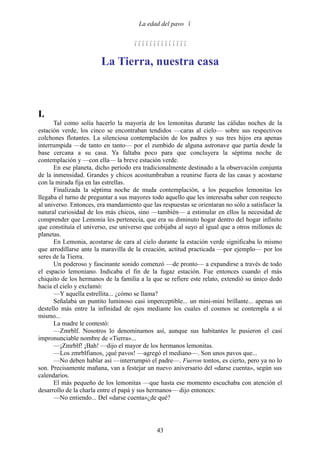 La edad del pavo 


                                     

                        La Tierra, nuestra casa



I.
      Tal como solía hacerlo la mayoría de los lemonitas durante las cálidas noches de la
estación verde, los cinco se encontraban tendidos —caras al cielo— sobre sus respectivos
colchones flotantes. La silenciosa contemplación de los padres y sus tres hijos era apenas
interrumpida —de tanto en tanto— por el zumbido de alguna astronave que partía desde la
base cercana a su casa. Ya faltaba poco para que concluyera la séptima noche de
contemplación y —con ella— la breve estación verde.
      En ese planeta, dicho período era tradicionalmente destinado a la observación conjunta
de la inmensidad. Grandes y chicos acostumbraban a reunirse fuera de las casas y acostarse
con la mirada fija en las estrellas.
      Finalizada la séptima noche de muda contemplación, a los pequeños lemonitas les
llegaba el turno de preguntar a sus mayores todo aquello que les interesaba saber con respecto
al universo. Entonces, era mandamiento que las respuestas se orientaran no sólo a satisfacer la
natural curiosidad de los más chicos, sino —también— a estimular en ellos la necesidad de
comprender que Lemonia les pertenecía, que era su diminuto hogar dentro del hogar infinito
que constituía el universo, ese universo que cobijaba al suyo al igual que a otros millones dc
planetas.
      En Lemonia, acostarse de cara al cielo durante la estación verde significaba lo mismo
que arrodillarse ante la maravilla de la creación, actitud practicada —por ejemplo— por los
seres de la Tierra.
      Un poderoso y fascinante sonido comenzó —de pronto— a expandirse a través de todo
el espacio lemoniano. Indicaba el fin de la fugaz estación. Fue entonces cuando el más
chiquito de los hermanos de la familia a la que se refiere este relato, extendió su único dedo
hacia el cielo y exclamó:
      —Y aquella estrellita... ¿cómo se llama?
      Señalaba un puntito luminoso casi imperceptible... un mini-mini brillante... apenas un
destello más entre la infinidad de ojos mediante los cuales el cosmos se contempla a sí
mismo...
      La madre le contestó:
      —Zmrblf. Nosotros lo denominamos así, aunque sus habitantes le pusieron el casi
impronunciable nombre de «Tierra»...
      —¡Zmrblf! ¡Bah! —dijo el mayor de los hermanos lemonitas.
      —Los zmrblfianos, ¡qué pavos! —agregó el mediano—. Son unos pavos que...
      —No deben hablar así —interrumpió el padre—. Fueron tontos, es cierto, pero ya no lo
son. Precisamente mañana, van a festejar un nuevo aniversario del «darse cuenta», según sus
calendarios.
      El más pequeño de los lemonitas —que hasta ese momento escuchaba con atención el
desarrollo de la charla entre el papá y sus hermanos— dijo entonces:
      —No entiendo... Del «darse cuenta»¿de qué?




                                              43
 