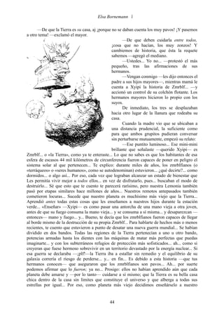 Elsa Bornemann 

       —De que la Tierra es su casa, aj ¡porque no se daban cuenta los muy pavos! ¡Y pasemos
a otro tema! —exclamó el mayor.
                                                       —De que deben cuidarla entre todos,
                                                ¡cosa que no hacían, los muy zonzos! Y
                                                cambiemos de historia, que ésta la requete
                                                sabemos —agregó el mediano.
                                                       —Ustedes... Yo no... —protestó el más
                                                pequeño, tras las afirmaciones de sus
                                                hermanos.
                                                       —Vengan conmigo —les dijo entonces el
                                                padre a sus hijos mayores—, mientras mamá le
                                                cuenta a Xyipi la historia de Zmrblf... —y
                                                accionó un control de su colchón flotante. Los
                                                hermanos mayores hicieron lo propio con los
                                                suyos.
                                                       De inmediato, los tres se desplazaban
                                                hacia otro lugar de la llanura que rodeaba su
                                                casa.
                                                       Cuando la madre vio que se ubicaban a
                                                una distancia prudencial, la suficiente como
                                                para que ambos grupitos pudieran conversar
                                                sin perturbarse mutuamente, empezó su relato:
                                                       —Ese puntito luminoso... Ese mini-mini
                                                brillante que señalaste —querido Xyipi— es
Zmrblf... o «la Tierra», como ya te enteraste... Lo que no sabes es que los habitantes de esa
esfera de escasos 44 mil kilómetros de circunferencia fueron capaces de poner en peligro el
sistema solar al que pertenecen... Te explico: durante miles de años, los zmrblfianos (o
«terráqueos» o «seres humanos», como se autodenominan) estuvieron... ¿qué decirte?... como
dormidos... o algo así... Por eso, cada vez que lograban alcanzar un estado de bienestar que
Les permitía vivir mejor a todos ellos... en vez de disfrutarlo, pues... buscaban el modo de
destruirlo... Sé que esto que te cuento te parecerá rarísimo, pero nuestra Lemonia también
pasó por etapas similares hace millones de años... Nuestros remotos antepasados también
cometieron locuras... Sucede que nuestro planeta es muchísimo más viejo que la Tierra...
Aprendió antes todas estas cosas que les enseñamos a nuestros hijos durante la estación
verde... «Enseñar» —Xyipi— es como pasar una antorcha de una mano vieja a otra joven,
antes de que su fuego consuma la mano vieja... y se consuma a sí misma... y desaparezcan —
entonces— mano y fuego... y... Bueno, te decía que los zmrblfianos fueron capaces de llegar
al borde mismo de la destrucción de su propia Zmrblf... Para hablarte de hechos más o menos
recientes, te cuento que estuvieron a punto de desatar una nueva guerra mundial... Se habían
dividido en dos bandos. Todas las regiones de la Tierra pertenecían a uno u otro bando,
potencias armadas hasta los dientes con las máquinas de matar más perfectas que puedas
imaginarte... y con los subterráneos refugios de protección más sofisticados... ah... como si
creyeran que fuese hermoso sobrevivir en un territorio devastado por la energía nuclear... Si
esa guerra se declaraba —¡plf!—la Tierra iba a estallar sin remedio y el equilibrio de su
galaxia correría el riesgo de perderse... y... en fin... Es debido a esta historia —que tus
hermanos conocen— que aseguraron que los zmrblfianos son pavos... Ah... por suerte
podemos afirmar que lo fueron; ya no... Prosigo: ellos no habían aprendido aún que cada
planeta debe amarse y —por lo tanto— cuidarse a sí mismo; que la Tierra es su bella casa
chica dentro de la casa sin límites que constituye el universo y que alberga a todas sus
estrellas por igual... Por eso, como planeta más viejo decidimos enseñárselo a nuestro


                                             44
 