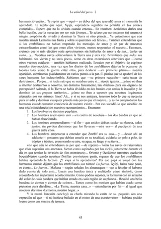 La edad del pavo 

hermano jovencito... Te repito que —aquí— es deber del que aprendió antes el transmitir lo
aprendido. Te repito que aquí, Xyipi, «aprender» significa no persistir en los errores
cometidos... Espero que no lo olvides cuando crezcas... En resumen: decidimos darles una
bella lección, que la merecían por ser más jóvenes... Te aclaro que no teníamos (ni tenemos)
ningún propósito de invadir y dominar la Tierra ni otro planeta... Ya entendimos que con
nuestra amada Lemonia nos basta y sobra si queremos ser felices... También entendimos que
si los zmrblfianos no habían respetado los mensajes de amor y de paz de maestros
extraordinarios como los que entre ellos vivieron, menos respetarían el nuestro... Entonces,
creímos que lo más efectivo sería aproximarnos sin hablarles de amor y de paz... darles un
susto... y... Nuestras naves sobrevolaron la Tierra una y otra vez. Permitimos que todos sus
habitantes nos vieran y no unos pocos, como en otras excursiones anteriores que —como
otros vecinos estelares— también habíamos realizado, llevados por el objetivo de explorar
mundos desconocidos.. una vez que los diarios de los zmrblfianos dejaron le ocuparse de
locuras tales como la guerra entre ellos, para destacar —en primeras planas— nuestra
aparición, aterrizamos plácidamente en varios puntos a la par. El pánico que se apoderó de los
seres humanos fue indescriptible. Sabíamos que —su primera reacción— sería tratar de
destruirnos... Porque... si hacía rato que se mataban entre sí... siendo iguales... ¿cómo no iban
a intentar destruirnos a nosotros, tan distintos físicamente, tan «bichos» para sus órganos de
percepción? Además, si la Tierra se había dividido en dos bandos con ansias le invasión y de
dominio de sus propios territorios... ¿cómo no iban a suponer que nosotros llegáramos
alentados por sus mismos fines? Ah... y si se nos antojara, tenemos todo lo que se necesita
para invadir y dominar cualquier planeta más joven que el nuestro... y así lo comprobaron los
humanos cuando tomaron conciencia de nuestro existir... Por eso sucedió lo que sucedió: en
una total coincidencia con nuestros razonamientos... Enumero:
      1. Los hombres se sintieron perplejos.
      2. Los hombres resolvieron unir —en contra de nosotros— los dos bandos en que se
           habían fraccionado.
      3. Los hombres comprendieron —al fin— que unidos debían cuidar su planeta, todos
           juntos, sin pavotas divisiones que los llevaran —otra vez— al precipicio de una
           guerra entre ellos.
      4. Los hombres empezaron a entender que Zmrblf era su casa... y —desde ahí en
           adelante— pensaron que debían amarla en su totalidad, cuidarla de polo a polo, de
           trópico a trópico, preservando su aire, su agua, su fuego y su tierra...
      »Lo que aún no entendieron es por qué —de repente— todas las naves extraterrestres
que ellos suponían una amenaza, fueron como aspiradas por los cielos justamente durante el
día en que temían la invasión de «los monstruos»... Oriente y Occidente terrestres quedaron
boquiabiertos cuando nuestras flotillas convinieron partir, seguras de que los zmrblfianos
habían aprendido la lección. ¡Y vaya si la aprendieron! Por eso papá se enojó con tus
hermanos cuando dijeron que los zmrblfianos son tontos! Lo fueron, Xyipi, hasta hace poco,
es cierto... Lo fueron... Mañana —según señalan los almanaques— van a festejar el haberse
dado cuenta de todo esto... Izarán una bandera única y multicolor como símbolo, como
recuerdo de tan importante acontecimiento. Como podrás suponer, la formaron con un retacito
del color de cada bandera que habían creado en cada región de su planeta... Resultó una bella
bandera de cientos y cientos de colores... Tantos como los motivos que habían usado como
pretextos para dividirse... «La Tierra, nuestra casa...» —entendieron por fin— al igual que
nosotros decimos «Lemonia, nuestro hogar...»
      Y la mamá lemonita concluyó su charla mirando la carita de su. pequeño con una
expresión tal que —si no hubiese bailado en el rostro de una extraterrestre— hubiera podido
leerse como una sonrisa de ternura.



                                               45
 