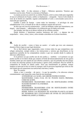 Elsa Bornemann 

      —Vamos, bebé —le dijo entonces a Xyipi—. Debemos apurarnos. Tenemos que
reunirnos con los otros. Pronto va a iniciarse el burbujeo...
      La mamá accionó un control de su colchón flotante, estiró su único dedo para enganchar
al suyo el colchoncito de Xyipi y ambos se desplazaron —enseguida— hacia el sitio donde el
resto de la familia los esperaba: seguían contemplando el cielo y conversando acerca de la.
maravilla que significaba.
      Estaban a punto de festejar —como todos los lemonitas— el privilegio de estar
saludablemente vivos, el triunfo de la vida en cualquier esquina del universo.
      Se dice que son cosa de extraterrestres... como las burbujas verdes que lemonitaron, con
alegría —poco después—, adhiriéndose a la celebración que los había convocado.
      Sus miradas, aún fijas en al abrazo infinito de las infinitas estrellas.
      Desde distintos y lejanísimos puntitos luminosos del cielo —y algunas tan sin
sospecharlo— otras y otras y otras y otras miradas coincidían en el celeste encuentro.




II.
       Acabo de escribir —como si fuera un cuento— el sueño que tuve este amanecer,
durante el breve lapso en que logré dormirme.
       No es fácil dormir aquí, angustiados como vivimos todos los que compartimos este
refugio antinuclear, siempre alertas a las instrucciones y noticias que desciframos en las
gigantescas pantallas de las computadoras zonales o que nos sacuden desde la cadena de
altavoces subterráneos.
       Es la primera vez que escribo uno de mis sueños y —también— es la primera vez que
puedo escribir en mi diario desde que estamos al borde del desencadenamiento de otra guerra
mundial, desde que este espanto de ojos abiertos comenzó y que nos perturba aún más porque
no somos las mayorías quienes lo provocamos e ignoro cómo continuará. Pero he sentido la
compulsión de escribir mi último sueño. Tenía que transformarlo en palabras, aunque
tampoco sé para qué lo hice ni cómo lo conseguí, entre la pavorosa inquietud que reina en este
sitio desde que nos anunciaron esa noticia hace una hora y media.
       Bien. Ya concluí.
       Ahora, a leer y escuchar —de nuevo— lo que las pantallas y los altavoces reiteran
constantemente y que transcribo como final de este monólogo:
                  «CONSERVAR LA CALMA. AGUARDAR INSTRUCCIONES.
                  MANTENERSE CADA CUAL EN SU PUESTO HASTA PRÓXIMA
                  COMUNICACIÓN.
                  INFORMAMOS TRANSITORIO CESE DE HOSTILIDADES ENTRE
                  NUESTRO BANDO Y EL ENEMIGO.
                  REPETIMOS:
                  INFORMAMOS TRANSITORIO CESE DE HOSTILIDADES ENTRE
                  NUESTRO BANDO Y EL ENEMIGO.
                  DESDE TODAS LAS REGIONES DE NUESTRO PLANETA ACABAN
                  DE INFORMAR QUE CENTENARES DE OVNIS SE ENCUENTRAN
                  SOBREVOLANDO LA TIERRA.»




                                             46
 
