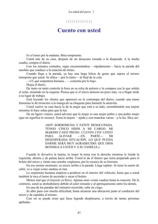 La edad del pavo 


                                     

                              Cuento con usted



       Es el lunes por la mañana. Bien tempranito.
       Usted sale de su casa, después de un desayuno tomado a la disparada. A la media
cuadra, compra el diario.
       Con los minutos contados, sigue encaminándose —rápidamente— hacia la parada del
autobús que conduce a la estación de trenes.
       Cuando llega a la parada, ya hay una larga hilera de gente que espera el mismo
transporte que usted. Se ubica —por lo tanto— al final de la cola.
       —Uf, qué serpentina humana... —comenta por lo bajo.
       Hojea el diario.
       De tanto en tanto controla la hora en su reloj de pulsera y la compara con la que señala
el solar, instalado en la esquina. Piensa que si el micro demora un poco más, va a llegar tarde
a su lugar de trabajo.
       Está leyendo los chistes que aparecen en la contratapa del diario, cuando una mano
femenina le da tironcitos a la manga de su chaqueta para llamarle la atención.
       Usted vuelve su cara hacia la de la mujer que está a su lado, extendiéndole una tarjeta
mientras le hace señas para que la lea.
       De un ligero vistazo, usted adviene que la mujer es una mujer pobre y una pobre mujer
(que no significa lo mismo). Toma la tarjeta —ajada y con manchas varias—y la lee. Dice así:

                    «SOY SORDOMUDA Y ESTOY DESOCUPADA.
                    TENGO CINCO HIJOS A MI CARGO. MI
                    MARIDO CAYÓ PRESO. CUENTO CON USTED
                    PARA   ALIVIAR    —EN     PARTE— MI
                    DESESPERADA SITUACIÓN. LO QUE PUEDA
                    DARME SERÁ MUY AGRADECIDO. QUE DIOS
                    BENDIGA A USTED Y A SU FAMILIA.»

       Cuando le devuelve la tarjeta, la mujer la toma con la derecha mientras le tiende la
izquierda, abierta y de palma hacia arriba. Usted le da el dinero que tenía preparado para el
boleto del micro y siente una extraña vergüenza, por la escasez de su limosna.
       En ese mismo momento, su micro arriba a la parada. Llega repleto. Si tiene la suerte de
subir, va a viajar como sardina en lata.
       La serpentina humana empieza a perderse en el interior del vehículo, hasta que a usted
también le toca el turno de ascender y sacar el boleto.
       Menos mal que el trayecto es breve. Apenas unas veinte cuadras hasta la estación. De lo
contrario, usted se deshidrataría debido al calor reinante y al apretujamiento entre los demás.
       En una de las paradas del rutinario recorrido, sube un ciego.
       Se abre paso con mucha dificultad, hasta alcanzar una ubicación junto al conductor del
micro y de espaldas al mismo.
       Casi no se puede creer que haya logrado desplazarse, a través de tantas personas
apiñadas.


                                              47
 