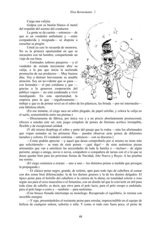Elsa Bornemann 

       Carga una valijita.
       Golpea con su bastón blanco el metal
del respaldo del asiento del conductor.
       La gente se da cuenta —entonces— de
que es un vendedor ambulante y —entre
compadecida y resignada— se dispone a
escuchar su pregón.
       Usted ya casi lo recuerda de memoria.
No es la primera oportunidad en que se
encuentra con tal hombre, compartiendo un
viaje de esa línea.
       —Estimados señores pasajeros —y el
vendedor de mirada inexistente abre su
valija, a la par que inicia la acelerada
promoción de sus productos—. Muy buenos
días. Voy a distraer brevemente su amable
atención. Soy un no-vidente que se gana —
con honradez— el pan cotidiano y que —
gracias a la generosa cooperación del
público viajero— no está condenado a vivir
mendigando. En esta oportunidad, la
empresa para la que —orgullosamente—
trabajo y que es de primer nivel en el rubro de los plásticos, les brinda —por mi intermedio—
esta fabulosa oferta.
       (En ese instante, el ciego saca un sobre plegado, de papel celofán, y coloca la valija en
el suelo, sosteniéndola entre sus piernas.)
       —Directamente de fábrica, por única vez y a un precio absolutamente promocional,
ofrezco a ustedes este set, este juego completo de peines de finísimo acrílico irrompible,
flexible y de excepcional calidad.
       (Y ahí mismo despliega el sobre y parte del pasaje que lo rodea —más los afortunados
que viajan sentados en las primeras filas— pueden observar siete peines de diferentes
tamaños y colores. El vendedor continúa —entonces— con su discurso.)
       —Como podrán apreciar —y aquel que desee comprobarlo por sí mismo no tiene más
que solicitármelo— se trata de siete peines —¡qué digo!— de siete auténticas piezas
artesanales que van a satisfacer las necesidades de toda la familia e —incluso— de algún
pariente, amigo o amiga, novio o novia, compañero o compañera de tareas con el o la que se
desee quedar bien para las próximas fiestas de Navidad, Año Nuevo y Reyes. A las pruebas
me remito.
       (El ciego comienza a extraer —uno a uno— los distintos peines a medida que prosigue
la propaganda.)
       —El clásico peine negro, grande, de toilette, apto para todo tipo de cabellera al contar
con dos zonas bien diferenciadas: la de los dientes gruesos y la de los dientes delgados. El
típico peine para el bolsillo del caballero o la cartera de la dama, en tonalidad celeste o rosa
según sea para el sexo masculino o el femenino, con un diseño tal que lo convierte en útil para
toda clase de cabello, es decir, que sirve para el pelo lacio, para el pelo crespo u ondulado,
para el pelo largo o corto y —también— para melenitas.
       (Una brusca frenada interrumpe su monólogo. Recuperado el equilibrio, lo retoma con
increíble energía)
       —Y sigo, presentándoles el resistente peine para enrular, imprescindible en el equipo de
belleza de cualquier señora, señorita o niña. Y como si todo esto fuera poco, el peine de


                                              48
 