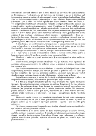 La edad del pavo 

extraordinaria suavidad, adecuado para la tenue pelusilla de los bebés y los débiles cabellos
de los ancianos... y esta pieza que en Europa no se consigue y que es el resultado del
incomparable ingenio argentino: el peine para calvos, con su acolchada almohadilla de felpa
—en vez de los comunes dientes— para masajear el cuero cabelludo desprovisto de pilosidad
y estimular —por lo tanto— las células capilares para inducir un rápido rebrote del cabello. Y
voy completando mi oferta con este diminuto peinecito, ideal para ordenarse las cejas en una
u otra dirección —atentos señores pasajeros— y con el broche de oro de este verdadero regalo
sometido a su gentil consideración: ¡el peine para animales domésticos! Este originalísimo
utensilio —munido de dos filas de resistentes púas de puntas redondeadas— perfecto para el
aseo de la piel de perros, gatos y otros mamíferos carnívoros y felinos, pertenecientes a esas
especies. Y aquí concluyo —distinguidos señores pasajeros— agradeciéndoles —desde ya—
la atención dispensada y la segura compra que —no dudo— me harán de estos artículos, por
el irrisorio precio de diez mil australes. Pero no quisiera despedirme sin antes augurarles una
agradable jornada. Que Dios les conserve la vista. Muchas gracias y buenos días.
       A esta altura de los acontecimientos, varias personas se van desprendiendo de ésa suma
—que no les sobra— y se transforman en dueños de una serie de peines que no necesitan.
Usted también. Y eso que ya compró cuatro o cinco sobres, meses atrás.
       El ciego desciende frente a la estación, listo para abordar otro autobús y usted —detrás
de él— baja y cruza la avenida, acomodando en su bolso la reciente compra. Piensa qué va a
hacer con tantos peines. Ni que fuera un pulpo o una monstruosa hidra.
       Mira hacia el andén: su tren está pronto a partir. Se apresura y consigue subir, no bien se
pone en marcha.
       Como el micro, el vagón también está repleto. ¡Uf, qué fastidio!, pocas esperanzas de
conseguir asiento, como siempre. Sin embargo, apenas se alejan de la estación se desocupa
uno justo a su lado.
       Aún restan cuarenta minutos de recorrido hasta el centro de la ciudad por lo que —tras
los pisotones y acrobacias de rigor, que impiden que otros le quiten su sitio— se sienta por
fin. Los compañeros de viaje que continúan parados no disimulan cierta envidia y usted
simula no acusar recibo de algunas miradas fulminantes y vuelve a hojear el diario.
       Imposible concentrarse en la lectura. Un desfile de vendedores ambulantes va a hacer su
irrupción durante los treinta y nueve minutos que faltan para llegar al centro.
       Y el desfile se inaugura con el señor que «no vengo a vender si no a regalar tres lujosos
fascículos de cocina internacional, conteniendo un centenar de recetas de los más sabrosos
platos para las próximas fiestas; desde la copa de langostinos hasta el pavo relleno con
almendras (por ejemplo) e incluyendo toda la variedad de entradas, comidas frías y calientes,
postres helados y hasta el clásico pan dulce, insustituible en la mesa familiar navideña.
Además, a todo comprador se le obsequiará —sin cargo— un suplemento de alta repostería
europea».
       El vendedor exhibe —entonces— tentadoras fotografías de distintos platos, «como para
que vayan comiendo con los ojos el menú que consumirán durante las fiestas...» y usted se
pregunta cuántos de los ocupantes del vagón contarán —siquiera— con una sidra para
entonces...
       No obstante, acaso conmovidos por el rostro famélico y la desdentada sonrisa del señor
que las vende, varios adquieren las revistas.
       Usted también. Y las enrolla dentro del bolso mientras prosigue el desfile: turrones,
cuchillos multiuso, cascanueces, muñecos de peluche, portadocumentos, quitamanchas, largas
tiras de caramelos, tijeritas «chinas», destapadores, hilos de coser, elefantes de yeso, alicates,
apósitos autoadhesivos, pañuelos, aspirinas, elementos de pirotecnia, también «para las
próximas fiestas...».



                                               49
 