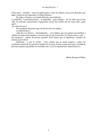 La edad del pavo 

chicos pero —también— entre los adolescentes y entre los adultos; como la de descubrir que
papá y mamá no son Superman y la Mujer Biónica...
       De golpe, el ingreso a un estado diferente, tan cambiante...
La pubertad... la pre-adolescencia... la despedida —para siempre— de los niños que se han
sido, los primeros pensamientos inquietantes acerca del sentido del ser (¿por qué?, ¿para
qué?).
¿La edad del pavo?
       Pocos podrían discutirme que los hay de todas las edades.
       La edad del pavo...
       ¿Qué tal si se observa —detenidamente— a los adultos, que son quienes acostumbran a
señalar esa etapa como pasajera y exclusiva de los más jovencitos? ¡La Tierra estuvo y está —
por desgracia— repleta de pavotes grandes! Sería bueno que lo admitieran. Cuestión de
justicia, que le dicen.
       Entretanto —y por lo mismo— estos cuentos que su autora empezó a soñar con
escribirlos a partir de sus primeros tiempos de ex-nena, al darse cuenta de la gran variedad de
personas mayores que podían ser incluidas (ahí, sí) en la singularísima «edad del pavo»...




                                                                      Melisa Brennan O’Blase




                                              5
 
