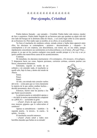La edad del pavo 


                    

                         Por ejemplo, Cristóbal



      Podría haberse llamado —por ejemplo— Cristóbal. Podría haber sido músico, tejedor
de lino o carpintero. Podría haber llegado de un hermoso país que quedara en algún sitio del
otro lado del bosque de la diminuta aldea de Alacia... o en cierto lugar sobre la costa opuesta
de su brumoso río. Pero nadie supo su nombre, ni su oficio, ni su procedencia.
      No bien el muchacho de sombrero celeste, mirada celeste y barba ídem apareció entre
ellos, los alacianos se contemplaron —primero— desconcertados y —después— lo
contemplaron a él con sorpresa, con desconfianza, con temor, así, en ese orden, aunque
rápidamente concentraron sus sentimientos en la desconfianza y en el temor. ¿Por qué? Pues...
porque sí, ya que en los cuentos cualquier cosa puede suceder porque sí y no voy a ser yo
quien cambie esta maravillosa causa de los acontecimientos.
      Continúo:
      De inmediato, los alacianos murmuraron: «Un extranjero», «Un invasor», «Un peligro».
Y dispararon hacia sus casas, bajaron persianas, corrieron cortinas, cerraron puertas con
llaves, clausuraron chimeneas.
      Entretanto, erguido en medio de un
callejón y sin entender nada, el muchacho se
quedó solo, bajo la luna y dentro del miedo de
Alacia.
      Sintió.
      Pensó.
      Sintió.
      Al rato, con mirada más corazón vueltos
del revés —como para que se viera claramente
la materia de la que ambos estaban hechos—
decidió presentarse, decir «Yo soy...».
      Entonces, fueron siete las puertas a las
que llamó sucesivamente.
      La primera puerta se entreabrió apenas y
—sin darle la menor oportunidad de completar
su «¡HOLA!»— un hombre le gritó:
      —¡Fuera! ¡Fuera de aquí usted y todos
esos insectos gigantes que le sobrevuelan el
sombrero!
      Apenas se entreabrieron —también— la
segunda puerta... la tercera... la cuarta... la
quinta... la sexta...
      El muchacho escuchó entonces:
      —¡Fuera! ¡Fuera usted y todos esos
horribles duendes que bailan en su mirada!




                                              51
 